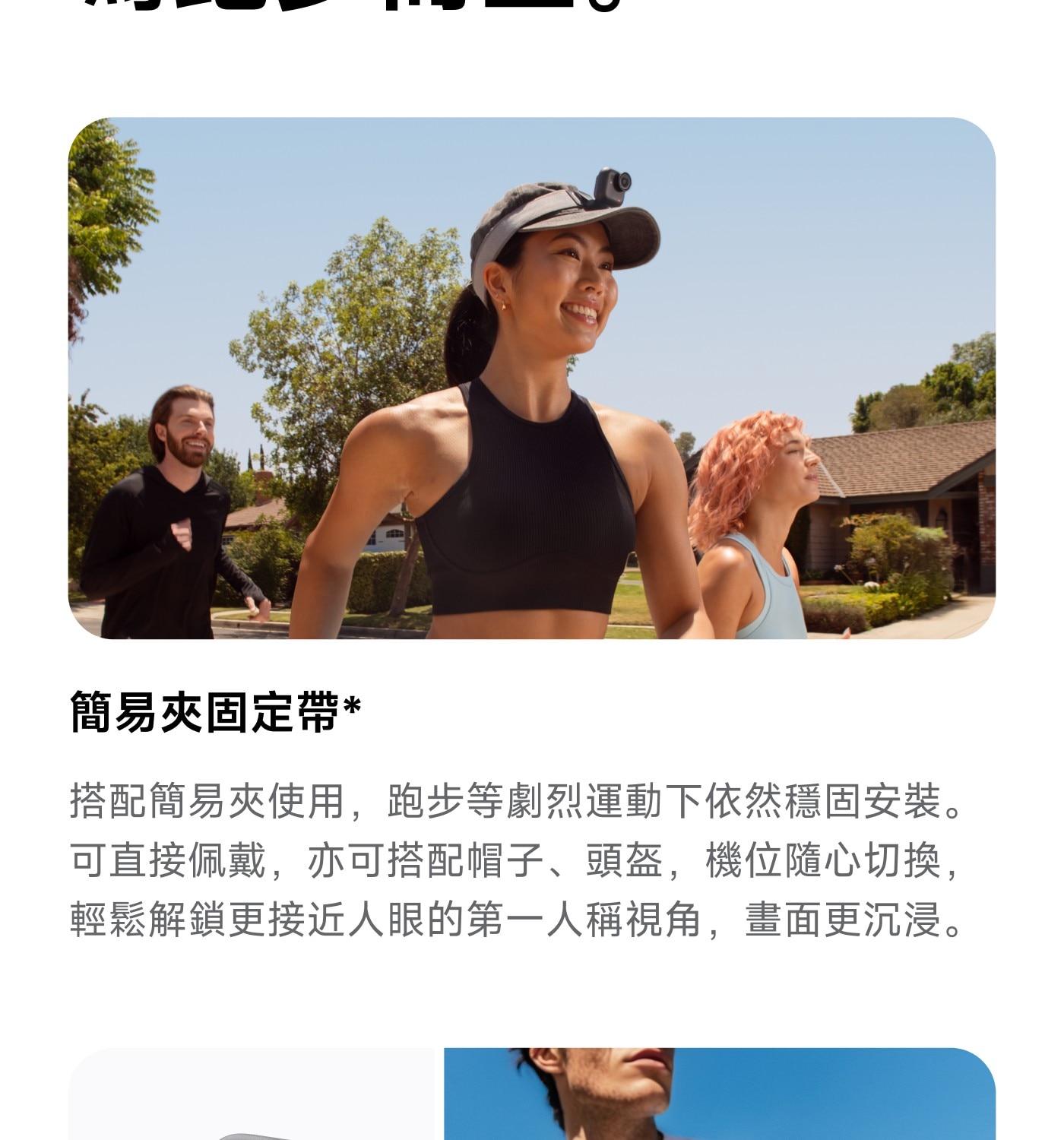 簡易夾固定帶 搭配簡易夾使用,跑步等劇烈運動下依然穩固安裝。 可直接佩戴,亦可搭配帽子、頭盔,機位隨心切换, 輕鬆解鎖更接近人眼的第一人稱視角,畫面更沉浸。