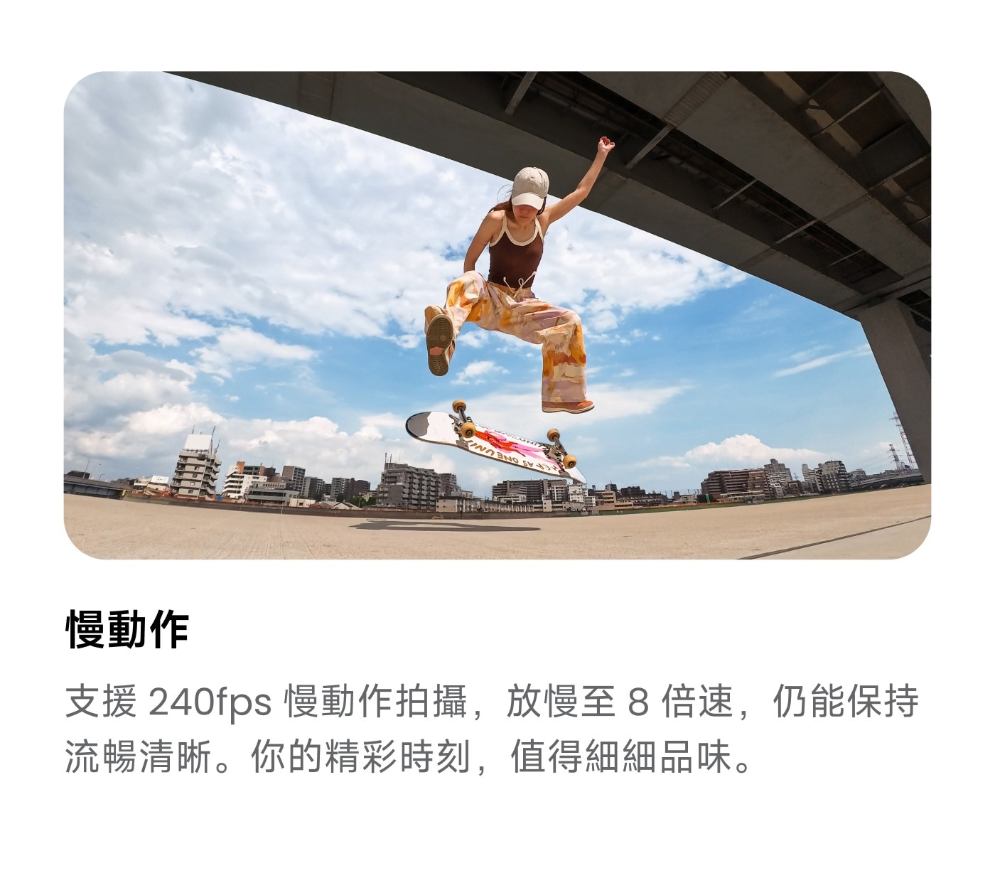 慢動作 支援 慢動作拍攝,放慢至8倍速,仍能保持 流暢清晰。你的精彩時刻,值得細細品味。
