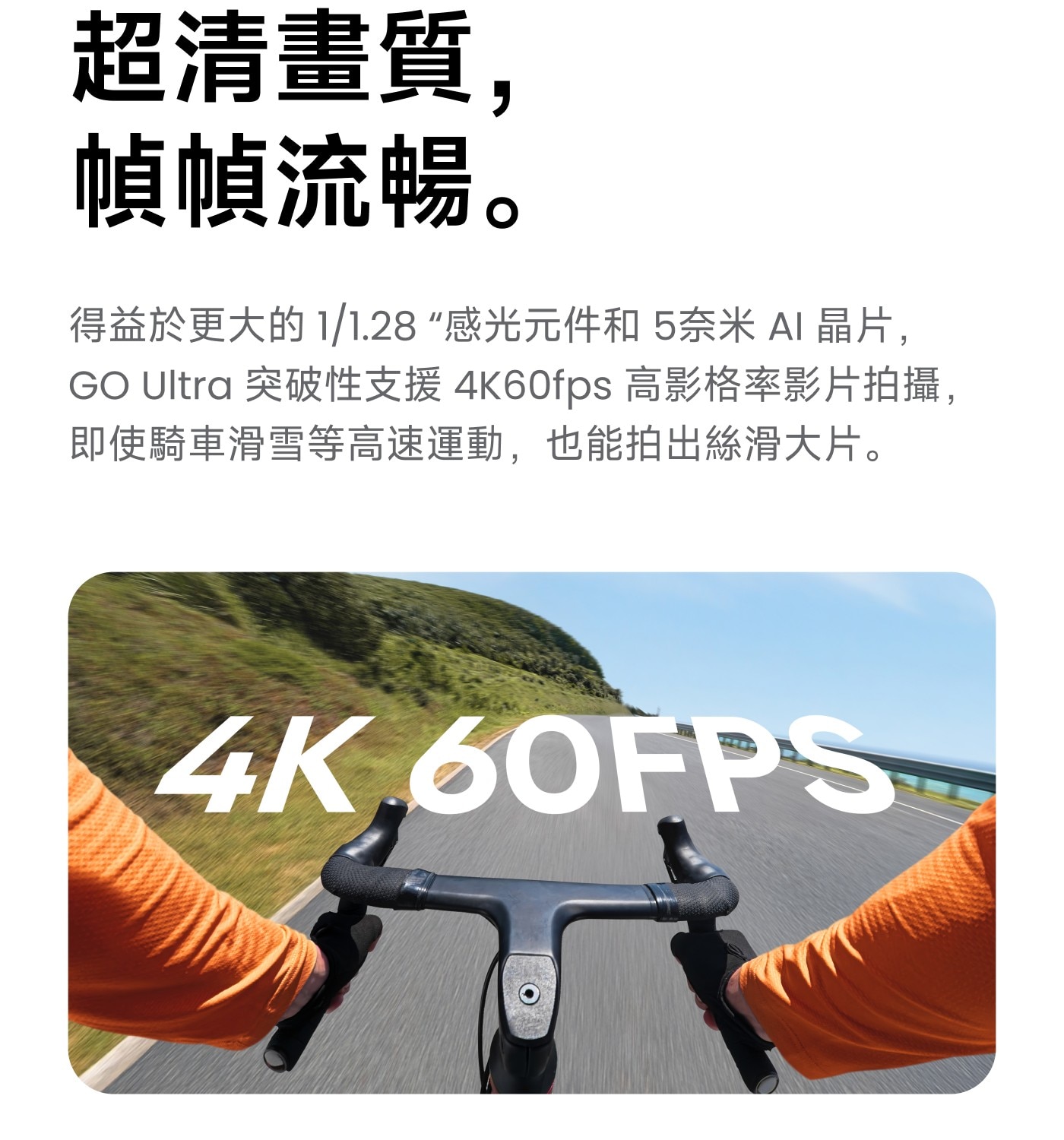 超清畫質, 幀幀流暢。 得益於更大的 1/1.28感光元件和 5奈米 AI 晶片, GO Ultra 突破性支援4K60fps 高影格率影片拍攝, 即使騎車滑雪等高速運動,也能拍出絲滑大片。