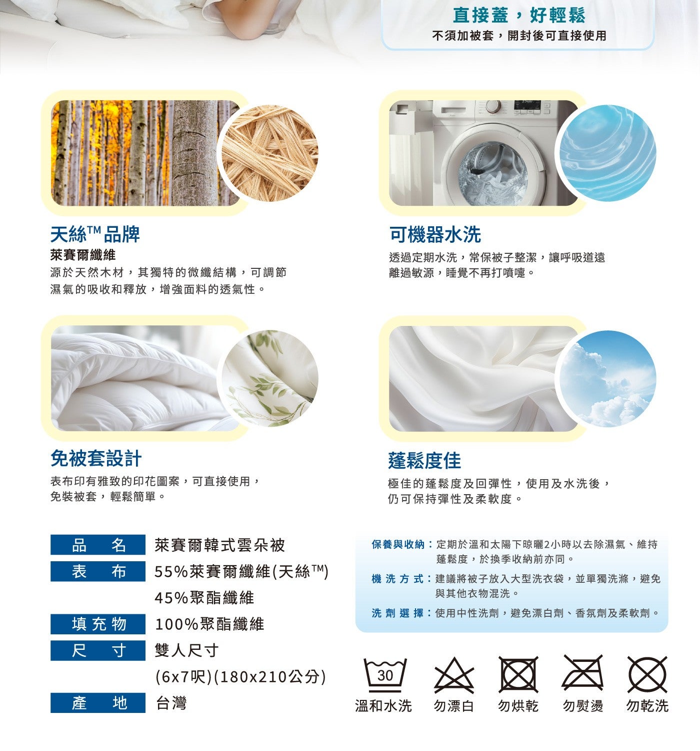 天絲TTM 品牌萊賽爾纖維源於天然木材,其獨特的微纖結構,可調節濕氣的吸收和釋放,增強面料的透氣性免被套設計表布印有雅致的印花圖案,可直接使用, 免裝被套,輕鬆簡單直接蓋,好輕鬆不須加被套,開封後可直接使用可機器水洗透過定期水洗,常保被子整潔...