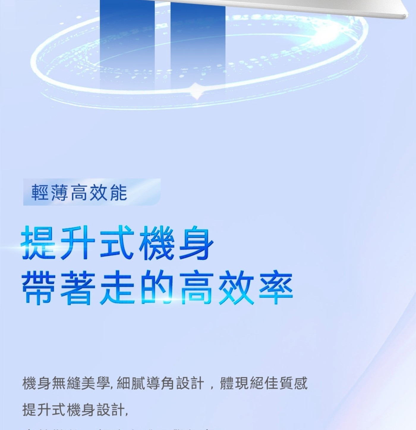 輕薄高效能 提升式機身 帶著走的高效率 機身無縫美學,細膩導角設計,體現絕佳質感 提升式機身設計,
