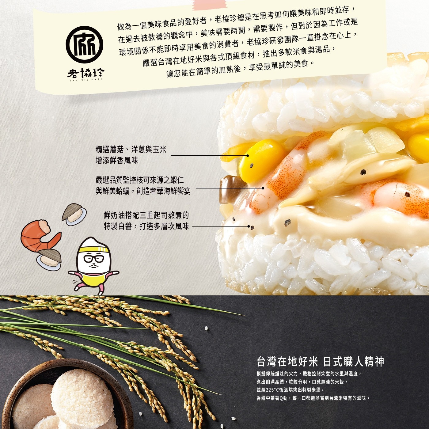 做為一個美味食品的愛好者,老協珍總是在思考如何讓美味和即時並存, 佰 在過去被教養的觀念中,美味需要時間,需要製作,但對於因為工作或是 環境關係不能即時享用美食的消費者,老協珍研發團隊一直掛念在心上...