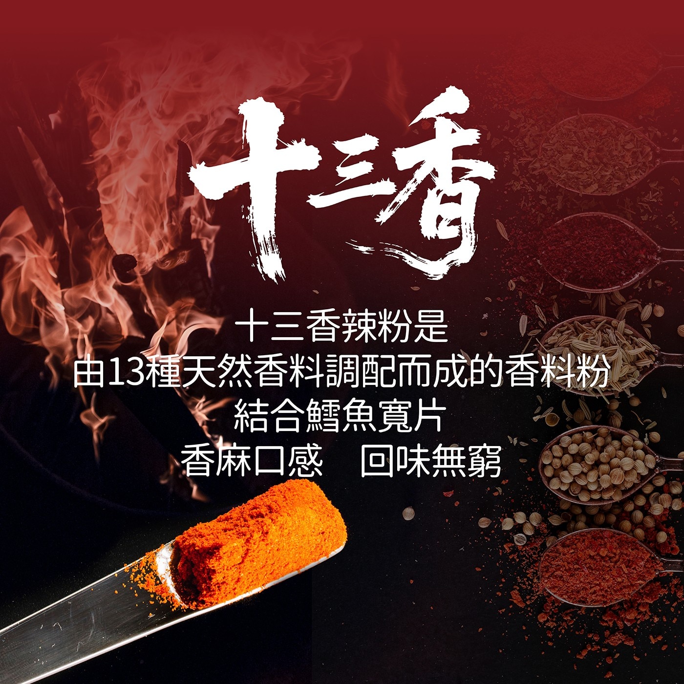 十三香 十三香辣粉是 由13種天然香料調配而成的香料粉 結合鱈魚寬片 香麻口感 回味無窮