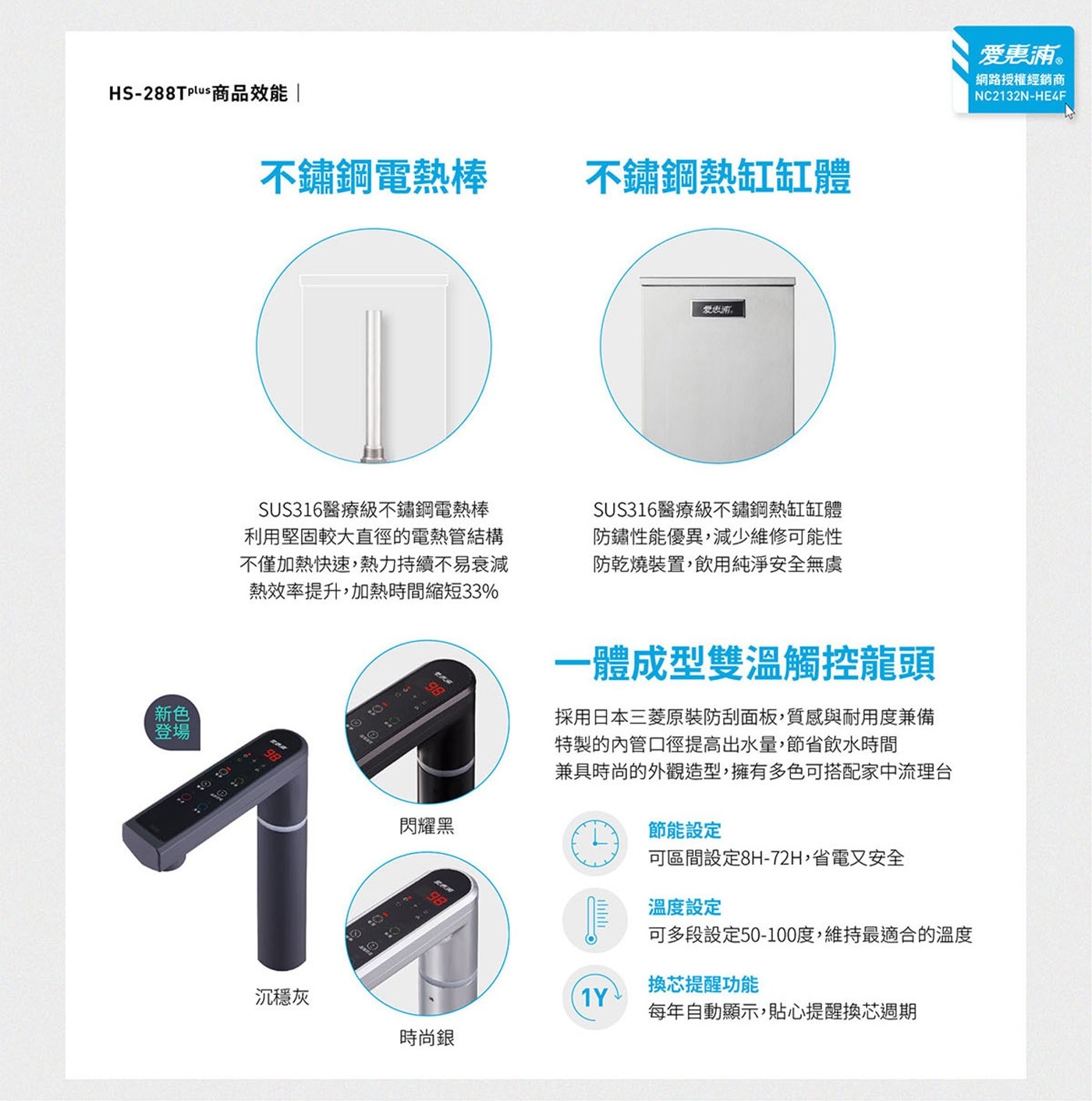 HS-288Tplus商品效能新色登場不鏽鋼電熱棒不鏽鋼熱缸缸體愛惠浦SUS316醫療級不鏽鋼電熱棒利用堅固較大直徑的電熱管結構不僅加熱快速,熱力持續不易衰減熱效率提升,加熱時間縮短