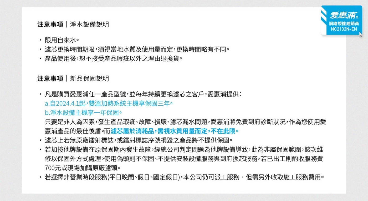注意事項淨水設備說明限用自來水。濾芯更換時間期限,須視當地水質及使用量而定,更換時間略有不同。產品使用後,恕不接受產品瑕疵以外之理由退換貨。注意事項新品保固說明凡是購買愛惠浦任一產品型號,並每年持續更