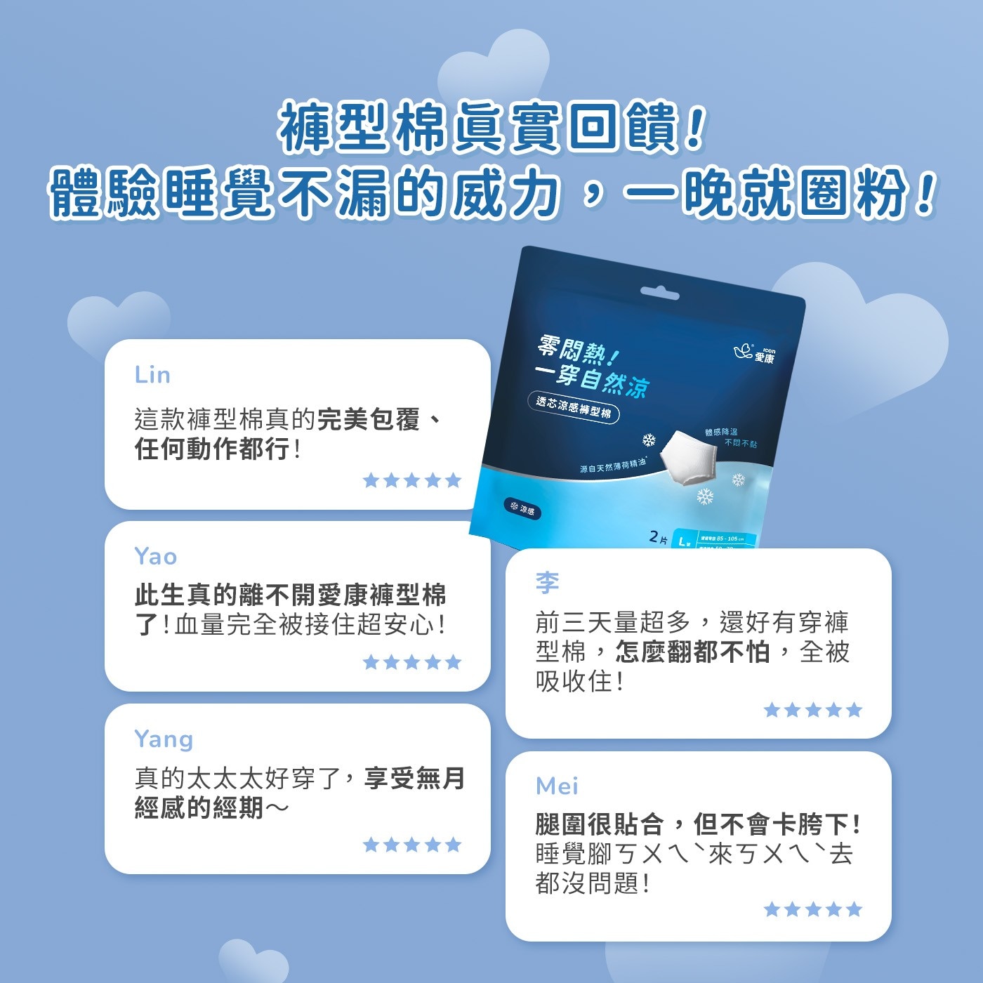 褲型棉眞實回饋! 體驗睡覺不漏的威力,一晚就圈粉! 零悶熱! Lin 一穿自然涼 透芯涼感褲型棉 這款褲型棉真的完美包覆、 任何動作都行!