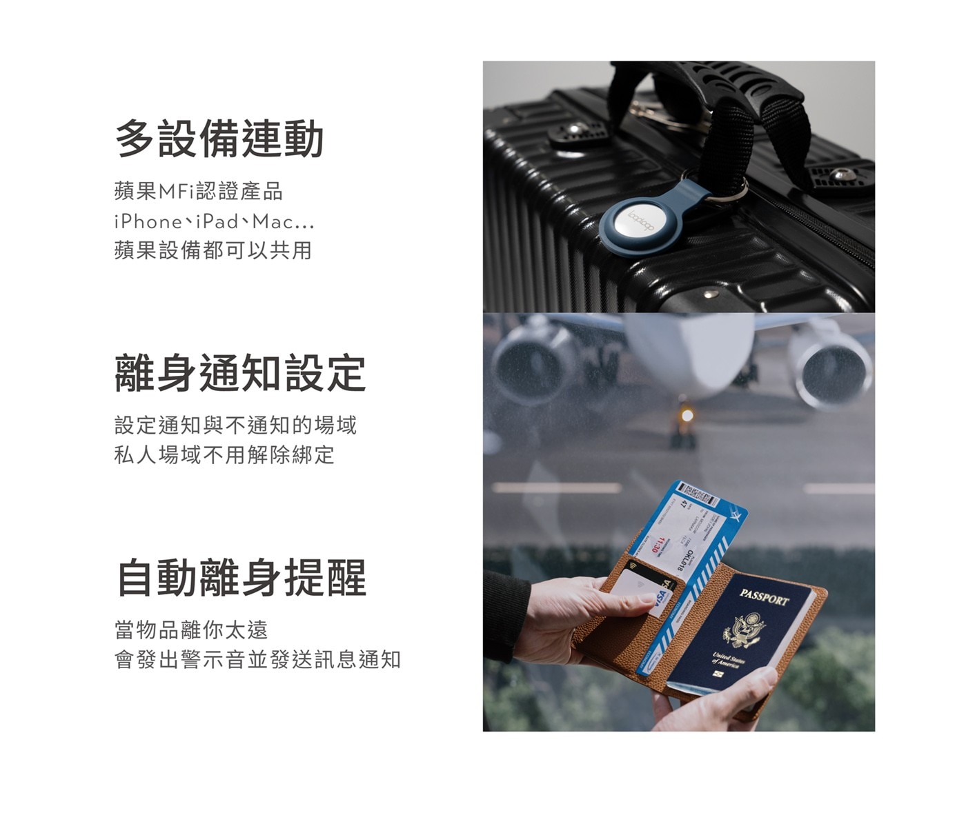 多設備連動 蘋果MFi認證產品 iPhoneiPad Mac ... 蘋果設備都可以共用 離身通知設定 設定通知與不通知的場域 私人場域不用解除綁定 自動離身提醒 當物品離你太遠 會發出警示音並發送訊息通知