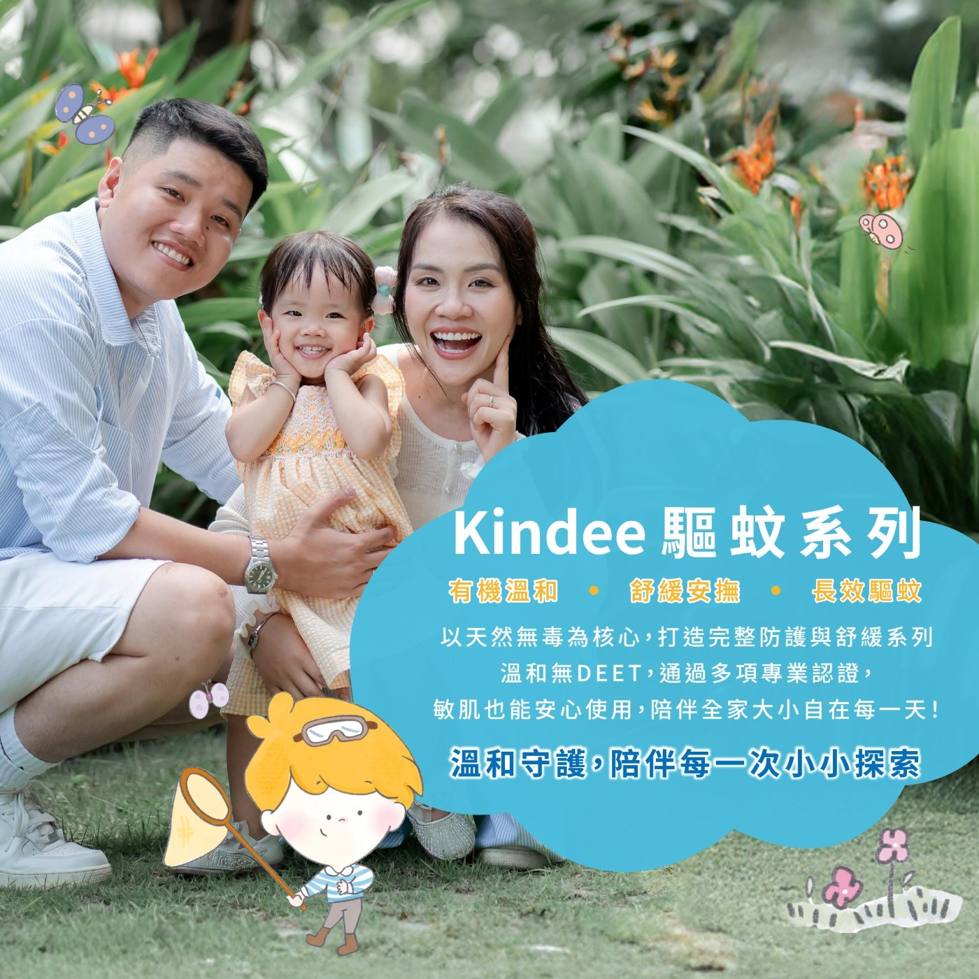 Kindee驅蚊系列 有機溫和 舒緩安撫 長效驅蚊 以天然無毒為核心,打造完整防護與舒緩系列 溫和無DEET,通過多項專業認證, 敏肌也能安心使用,陪伴全家大小自在每1天! 溫和守護,陪伴每1次小小探索