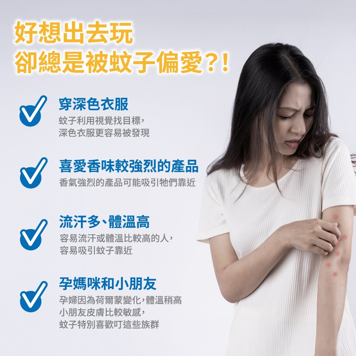 喜愛香味較強烈的產品 香氣強烈的產品可能吸引牠們靠近 流汗多、體溫高 容易流汗或體溫比較高的人, 容易吸引蚊子靠近 孕媽咪和小朋友 孕婦因為荷爾蒙變化,體溫稍高 小朋友皮膚比較敏感, 蚊子特別喜歡叮這些族群