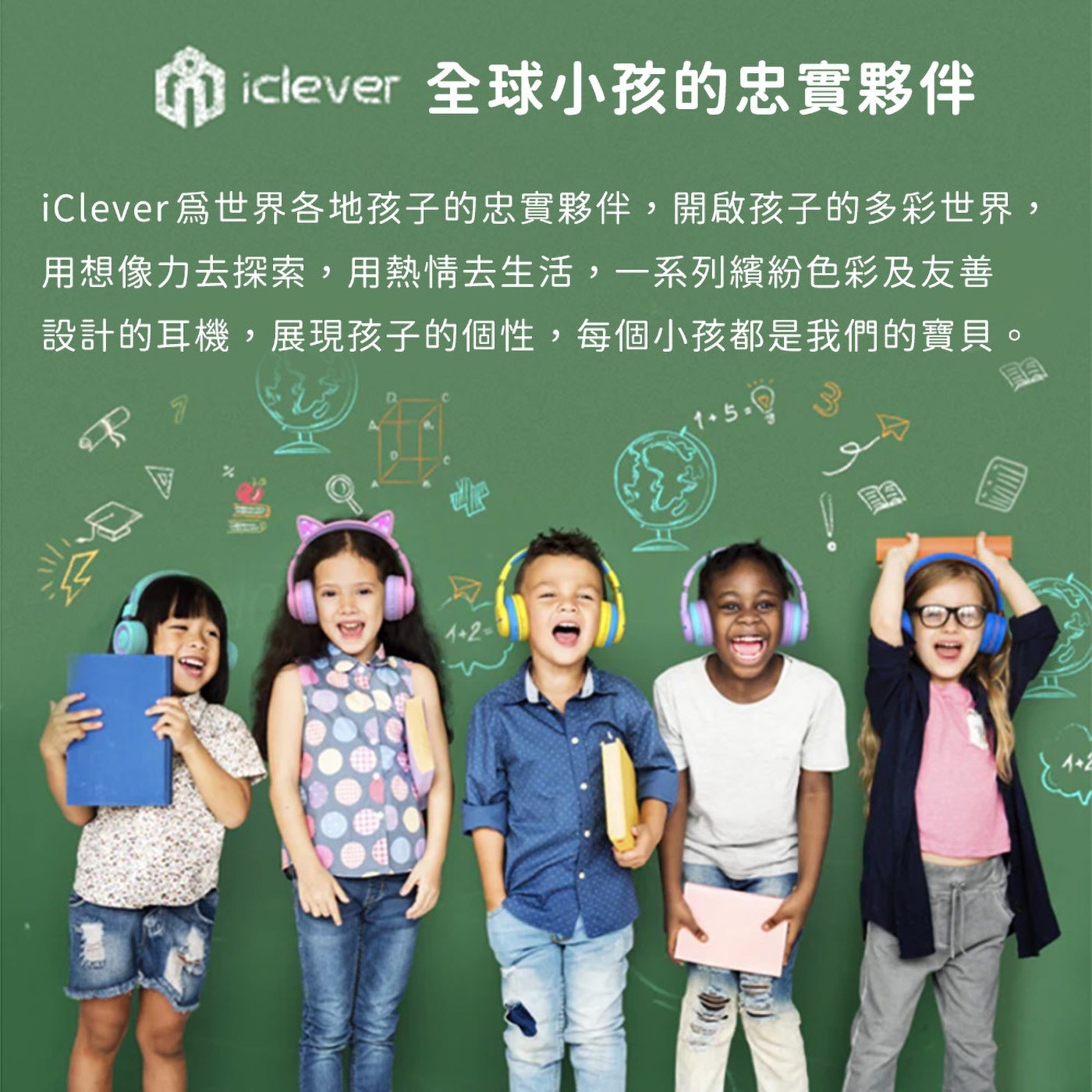 iclever 全球小孩的忠實夥伴 iClever爲世界各地孩子的忠實夥伴,開啟孩子的多彩世界, 用想像力去探索,用熱情去生活,一系列繽紛色彩及友善 設計的耳機,展現孩子的個性...