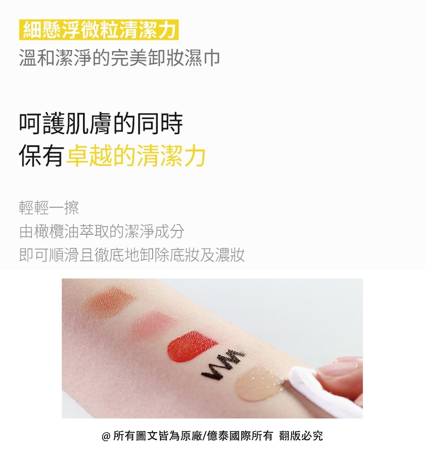 細懸浮微粒清潔力 溫和潔淨的完美卸妝濕巾 呵護肌膚的同時 保有卓越的清潔力 輕輕1擦 由橄欖油萃取的潔淨成分 即可順滑且徹底地卸除底妝及濃妝