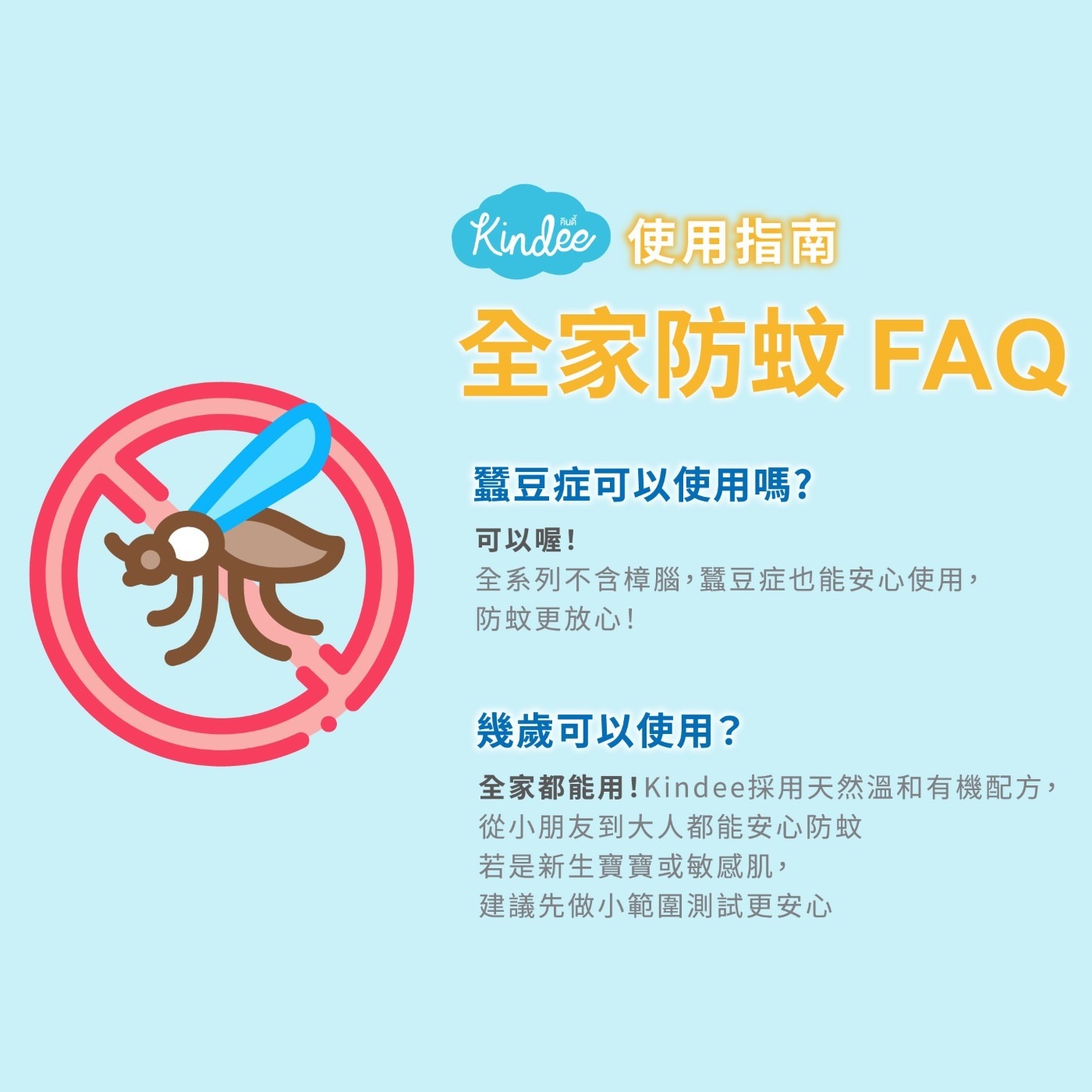 全家防蚊 FAQ 蠶豆症可以使用嗎? 可以喔! 全系列不含樟腦,蠶豆症也能安心使用, 防蚊更放心! 幾歲可以使用? 全家都能用!Kindee採用天然溫和有機配方, 從小朋友到大人都能安心防蚊 若是新生寶寶或敏感肌, 建議先做小範圍測試更安心