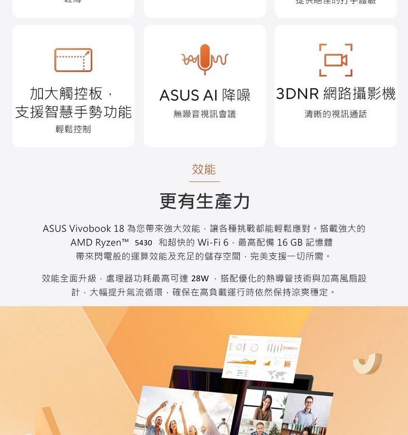 效能 更有生產力 ASUS Vivobook 18為您帶來強大效能,讓各種挑戰都能輕鬆應對。搭載強大的 AMD Ryzen™ 5430 和超快的Wi-Fi 6,最高配備16GB記憶體 帶來閃電般的運算效能及充足的儲存空間,完美支援1切所需。