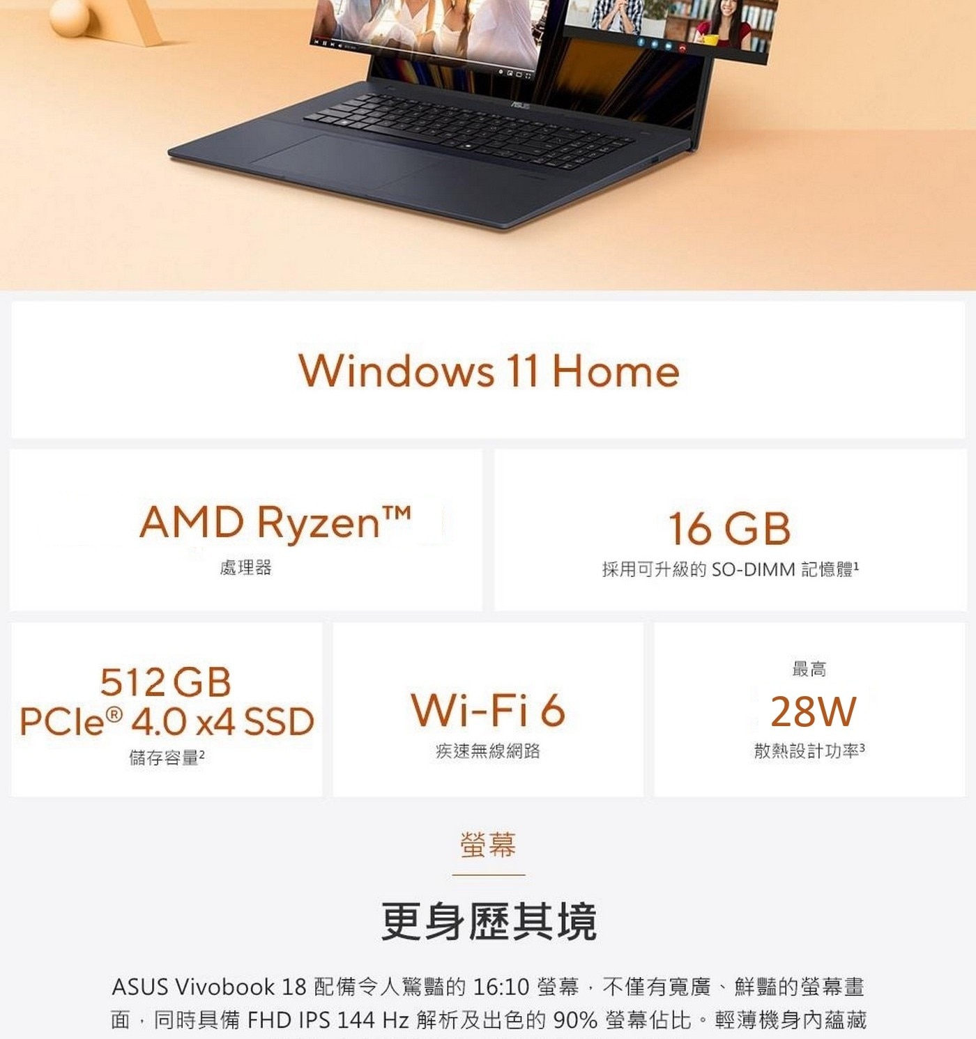 螢幕 更身歷其境 ASUS Vivobook 18 配備令人驚豔的16:10螢幕,不僅有寬廣、鮮豔的螢幕畫 面 , 同 時 具 備 FHD IPS 144 Hz 解 析 及 出 色 的 90% 螢 幕 佔 比 。