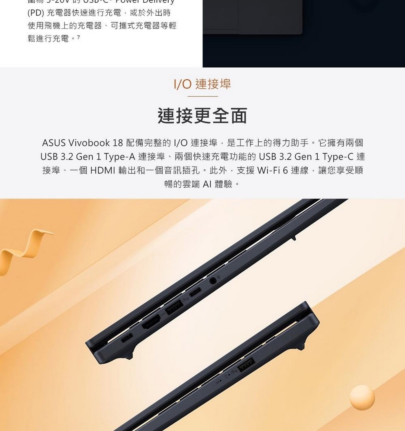 連接更全面 ASUS Vivobook 18配備完整的I/O連接埠,是工作上的得力助手。它擁有兩個 USB 3.2 Gen 1 Type-A連接埠、兩個快速充電功能的USB 3.2 Gen 1 Type-C連 接埠、1個HDMI輸出和1個音訊插孔。此外,支援Wi-Fi6連線,讓您享受順 暢的雲端AI體驗。