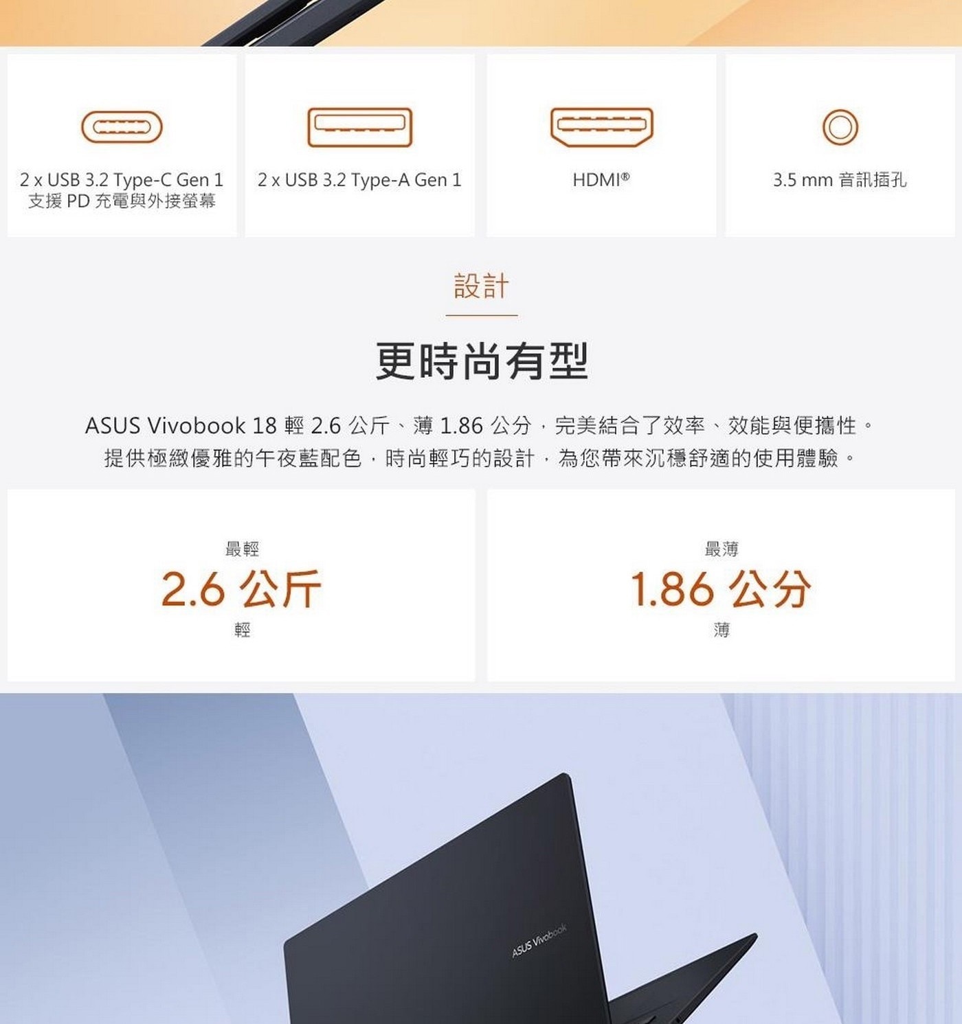 設計 更時尚有型 ASUS Vivobook 18輕2.6公斤、薄1.86 cm,完美結合了效率、效能與便攜性。 提供極緻優雅的午夜藍配色,時尚輕巧的設計,為您帶來沉穩舒適的使用體驗。
