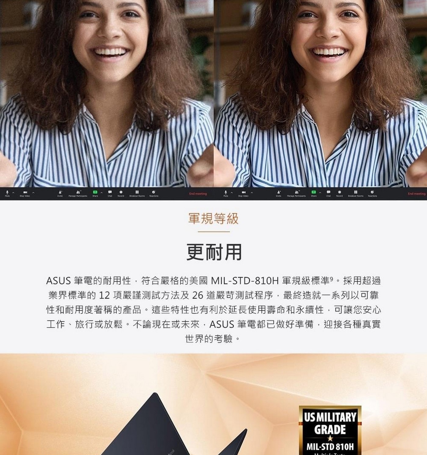 更耐用 ASUS筆電的耐用性,符合嚴格的美國MIL-STD-810H軍規級標準9。採用超過 業界標準的12項嚴謹測試方法及26道嚴苛測試程序,最終造就1系列以可靠 性和耐用度著稱的產品。這些特性也有利於延長使用壽命和永續性,可讓您安心 工作、旅行或放鬆。不論現在或未來,ASUS筆電都已做好準備,迎接各種真實 世界的考驗。