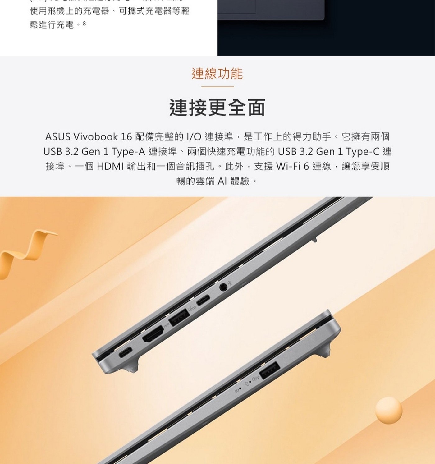 ASUSVivobook16配備完整的I/O連接埠,是工作上的得力助手。它擁有兩個USB3.2Gen1Type-A連接埠、兩個快速充電功能的USB3.2Gen1Type-C連接埠、一個HDMI輸出和一個音訊插孔。此外,支援Wi-Fi6連線,讓您享受順暢的雲端AI體驗。
