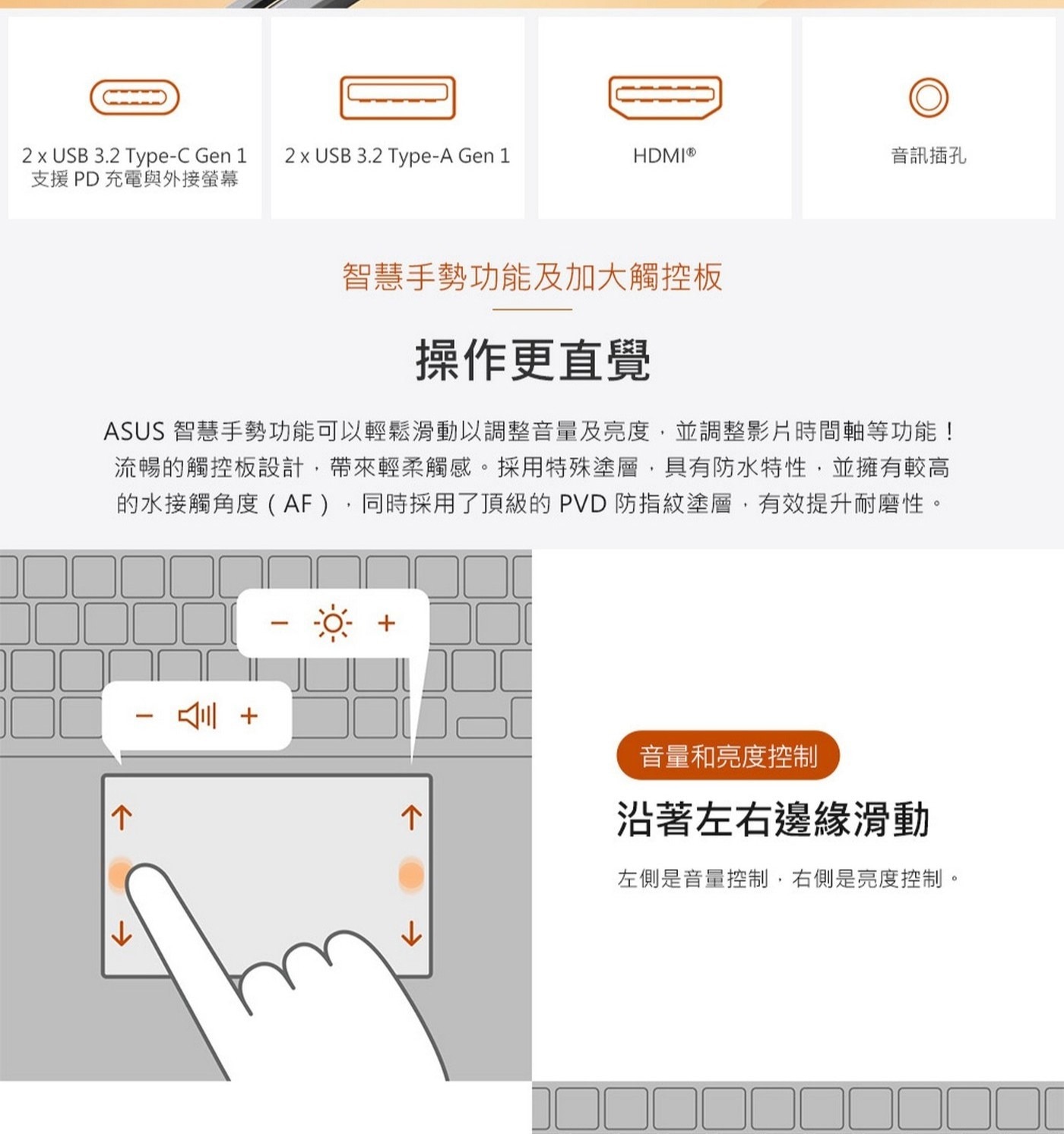 操作更直覺ASUS智慧手勢功能可以輕鬆滑動以調整音量及亮度,並調整影片時間軸等功能!流暢的觸控板設計,帶來輕柔觸感。採用特殊塗層,具有防水特性,並擁有較高的水接觸角度(AF),同時採用了頂級的PVD防指紋塗層,有效提升耐磨性。