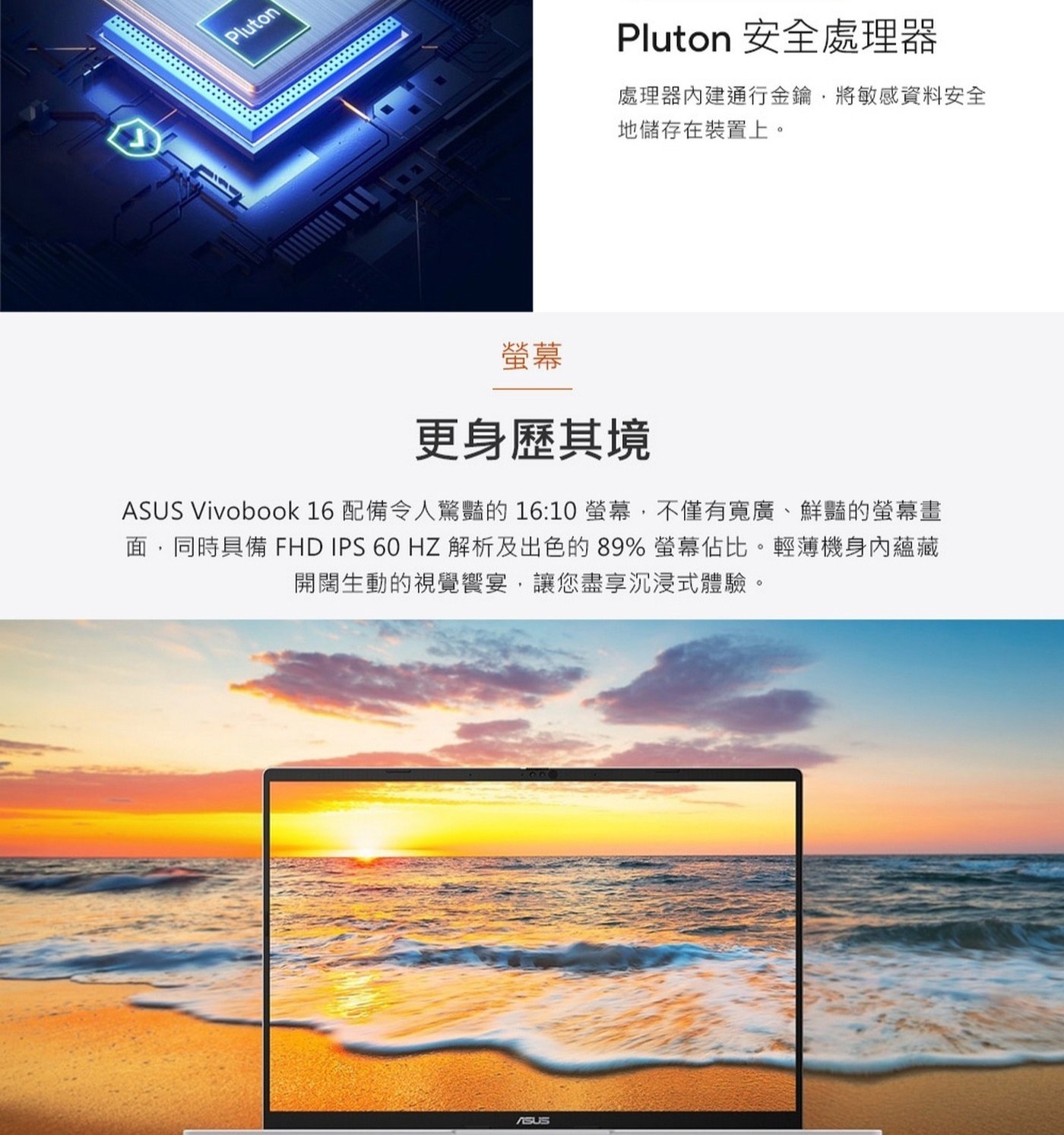 螢幕更身歷其境ASUSVivobook16配備令人驚豔的16:10螢幕,不僅有寬廣、鮮豔的螢幕畫面,同時具備FHDIPS60HZ解析及出色的89%螢幕佔比。輕薄機身內蘊藏開闊生動的視覺饗宴,讓您盡享沉浸式體驗。