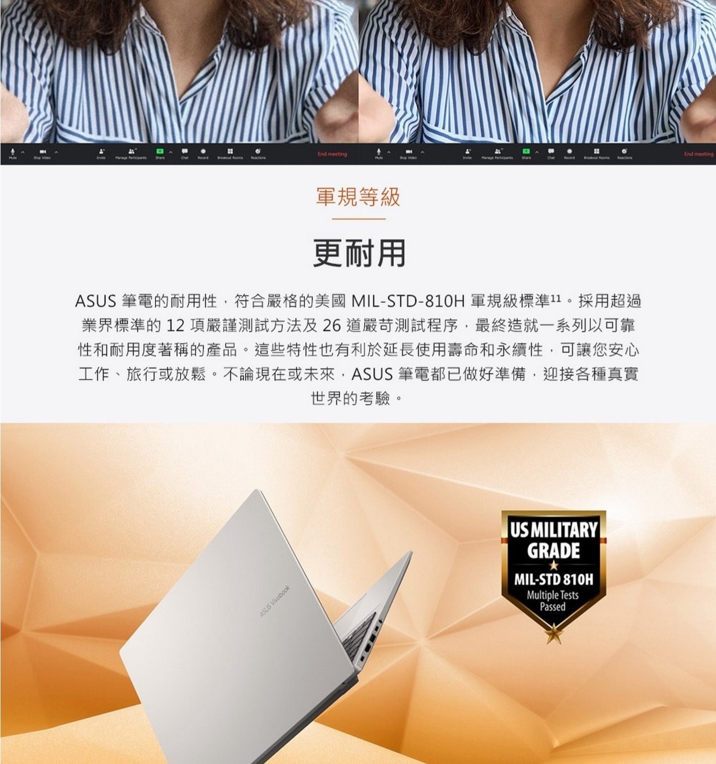 更耐用ASUS筆電的耐用性,符合嚴格的美國MIL-STD-810H軍規級標準11。採用超過業界標準的12項嚴謹測試方法及26道嚴苛測試程序,最終造就一系列以可靠性和耐用度著稱的產品。這些特性也有利於延長使用壽命和永續性,可讓您安心工作、旅行或放鬆。不論現在或未來,ASUS筆電都已做好準備,迎接各種真實世界的考驗。