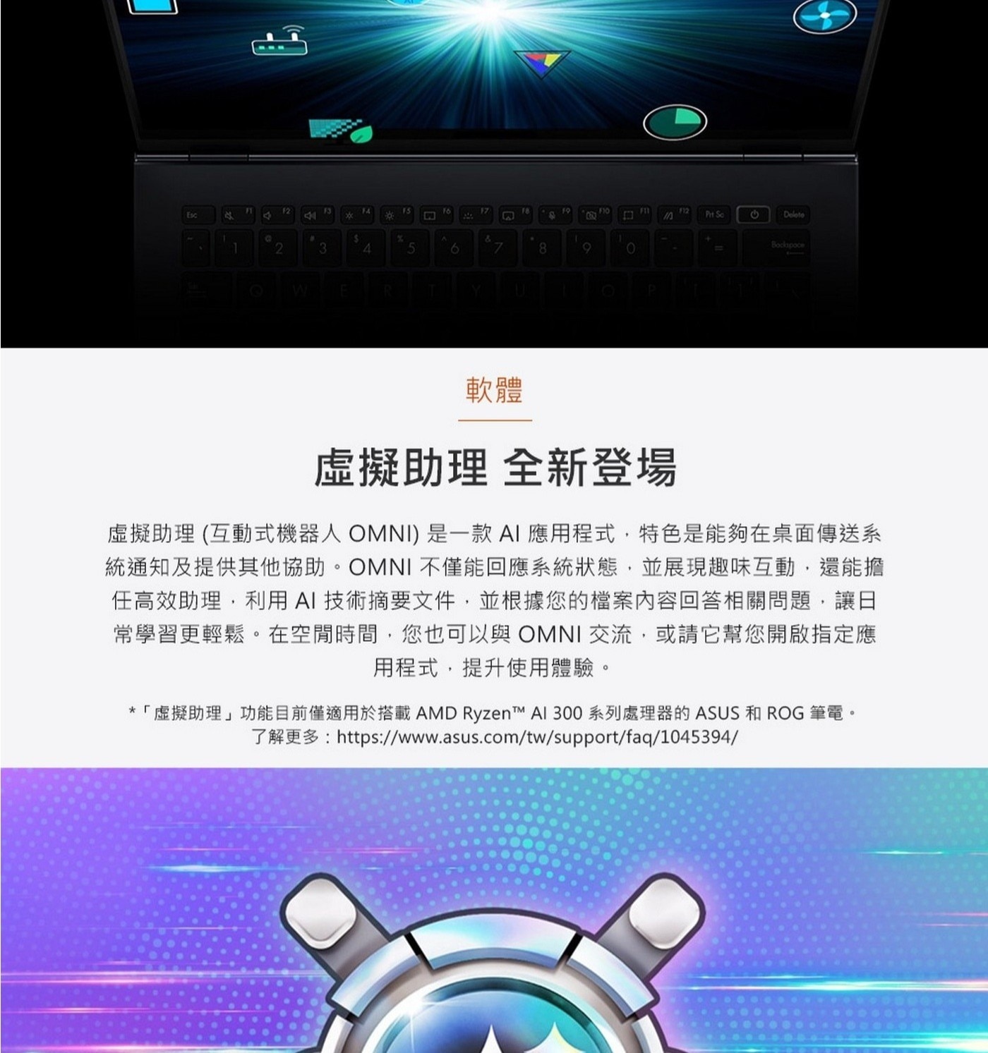 虛擬助理全新登場虛擬助理(互動式機器人OMNI)是一款AI應用程式,特色是能夠在桌面傳送系統通知及提供其他協助。OMNI不僅能回應系統狀態,並展現趣味互動,還能擔任高效助理,利用AI技術摘要文件,並根據您的檔案內容回答相關問題,讓日常學習更輕鬆。在空閒時間,您也可以與OMNI交流,或請它幫您開啟指定應用程式,提升使用體驗。*「虛擬助理」功能目前僅適用於搭載AMDRyzen™AI300系列處理器的ASUS和ROG筆電。
