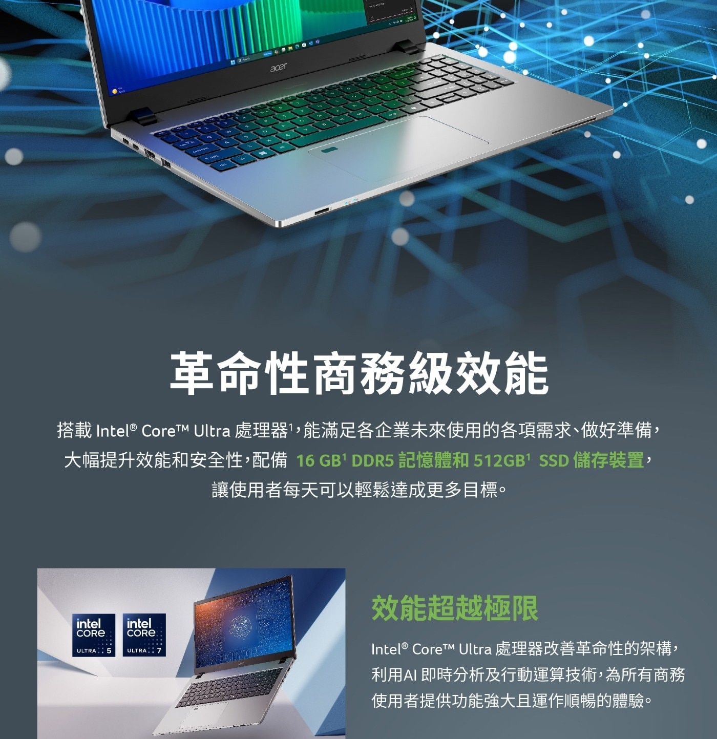 革命性商務級效能 搭載 Intel® Core™M Ultra處理器1,能滿足各企業未來使用的各項需求、做好準備, 大幅提升效能和安全性,配備 16 GB1 DDR5記憶體和512GB1 SSD儲存裝置, 讓使用者每天可以輕鬆達成更多目標。