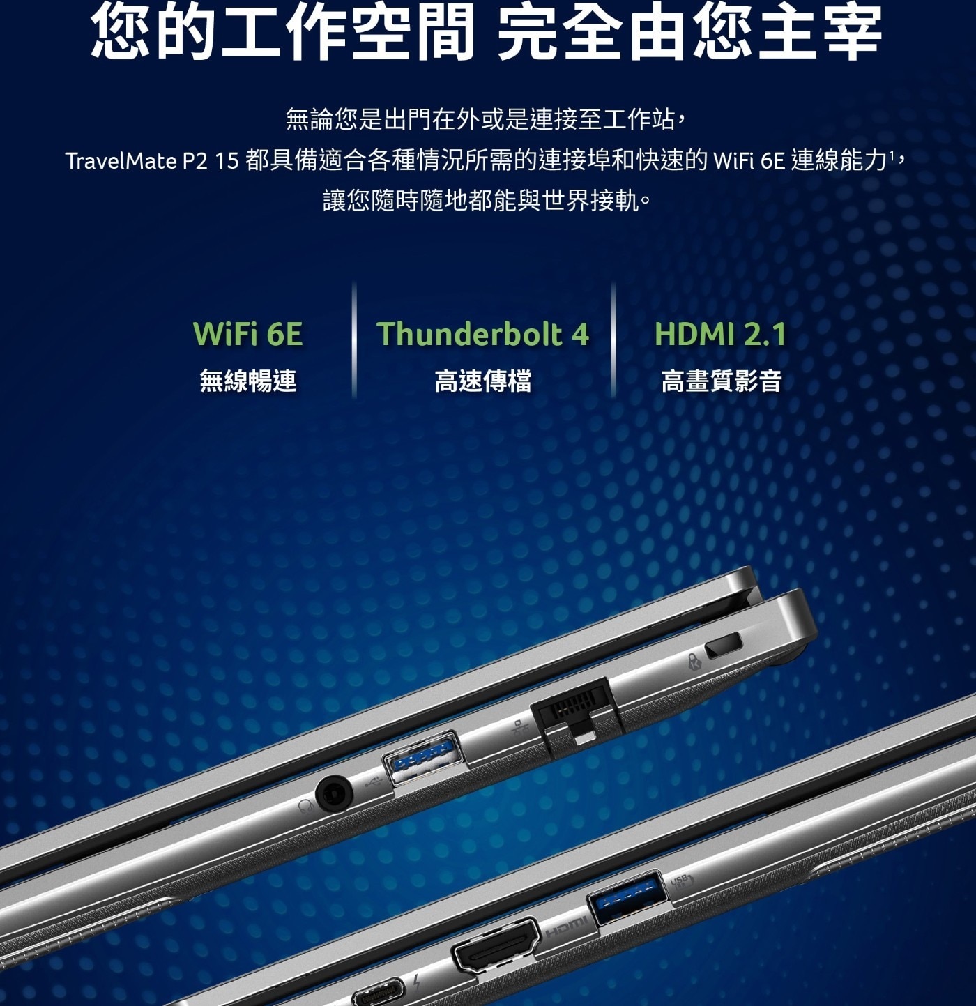 您的工作空間 完全由您主宰 無論您是出門在外或是連接至工作站, TravelMate P2 15 都 具 備 適 合 各 種 情 況 所 需 的 連 接 埠 和 快 速 的 WiFi 6E 連 讓您隨時隨地都能與世界接軌。