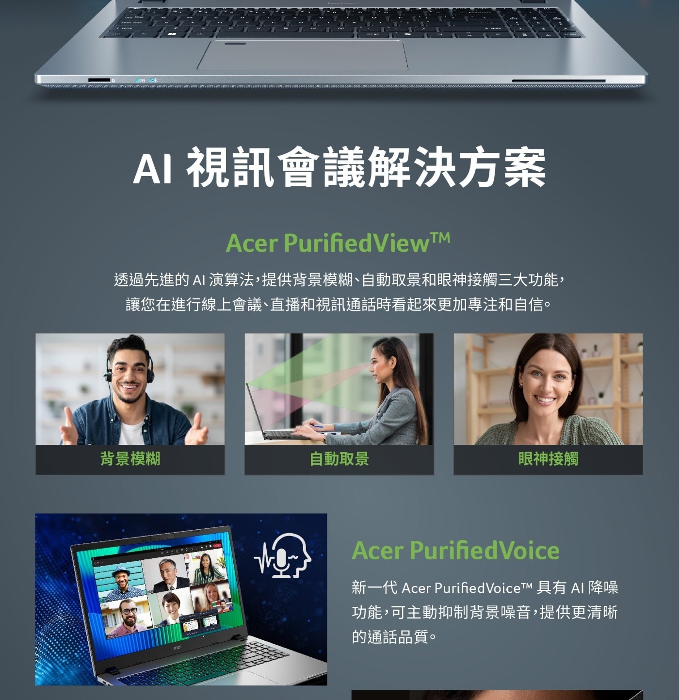 AI 視訊會議解決方案 Acer PurifiedView™ 透過先進的AI演算法,提供背景模糊、自動取景和眼神接觸3大功能, 讓您在進行線上會議、直播和視訊通話時看起來更加專注和自信。