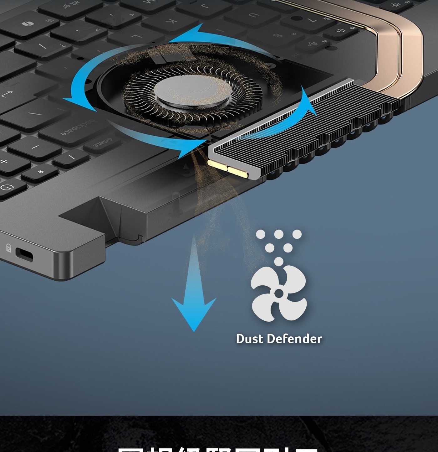 防止灰塵進入 最新Dust Defender技術讓風扇可以將灰塵吹出機殼, 大幅減少灰塵積聚,保持強勁的效能。 當您啟動系統後,每使用6小時就會執行自動清潔功能。