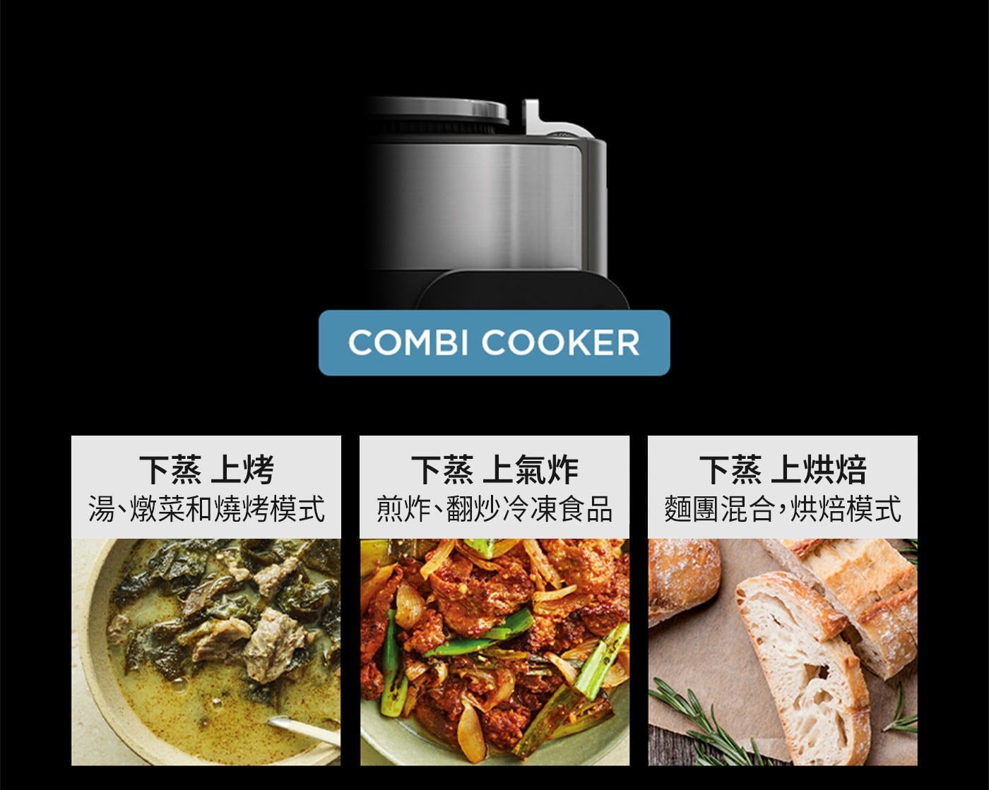 COMBI COOKER 下蒸 上烤 湯、燉菜和燒烤模式 上氣炸 煎炸、翻炒冷凍食品 上烘焙 麵團混合,烘焙模式