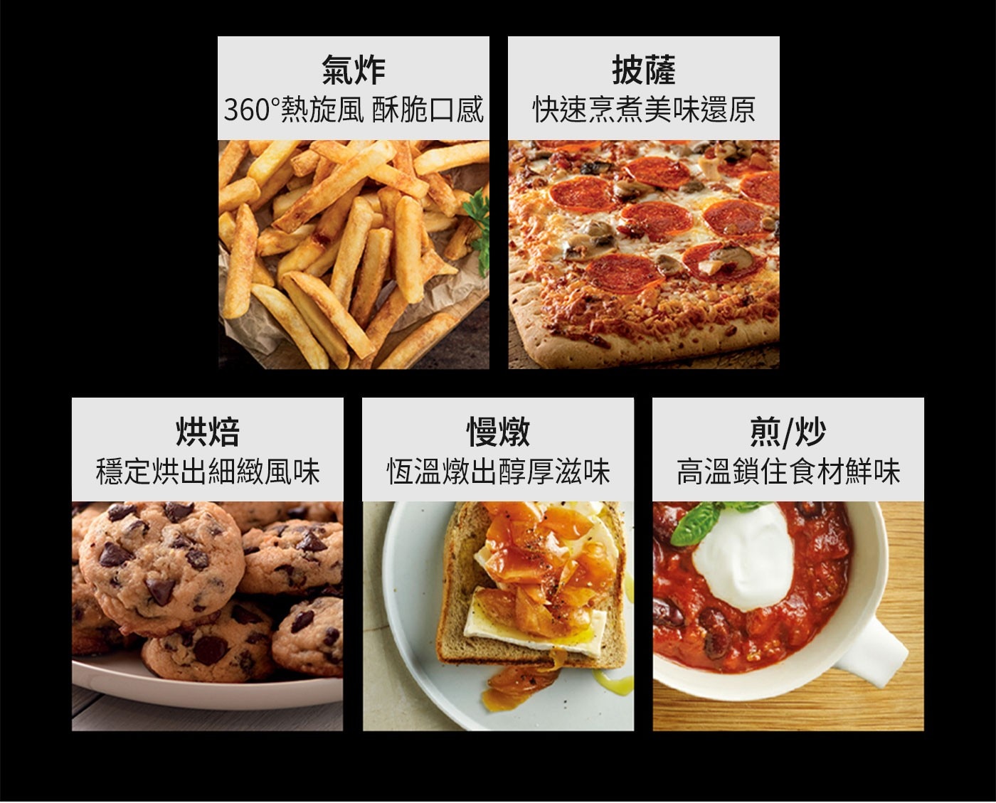 氣炸 披薩 360°熱旋風 酥脆口感 快速烹煮美味還原 烘焙 慢燉 穩定烘出細緻風味 恆溫燉出醇厚滋味 煎/炒 高溫鎖住食材鮮味