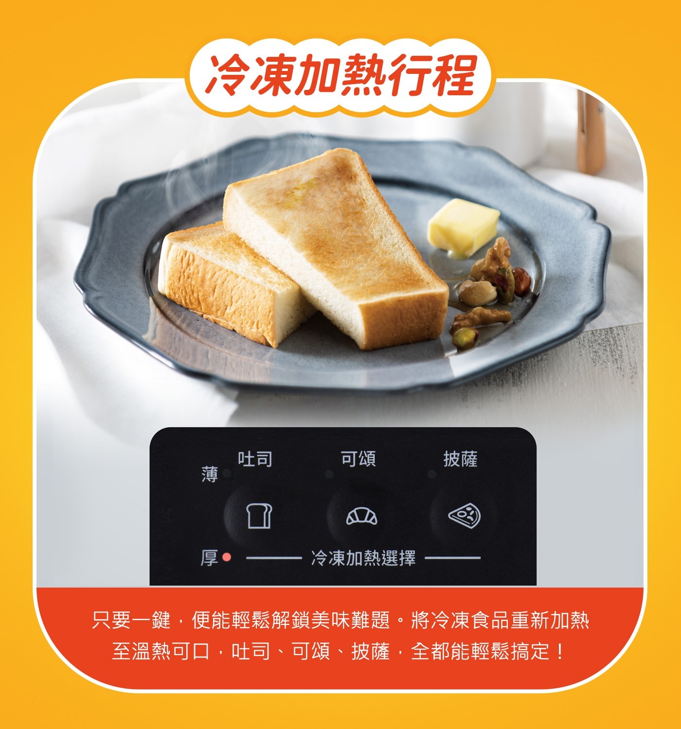 冷凍加熱行程吐司可頌披薩薄厚冷凍加熱選擇只要一鍵,便能輕鬆解鎖美味難題。將冷凍食品重新加熱至溫熱可口,吐司、可頌、披薩,全都能輕鬆搞定!