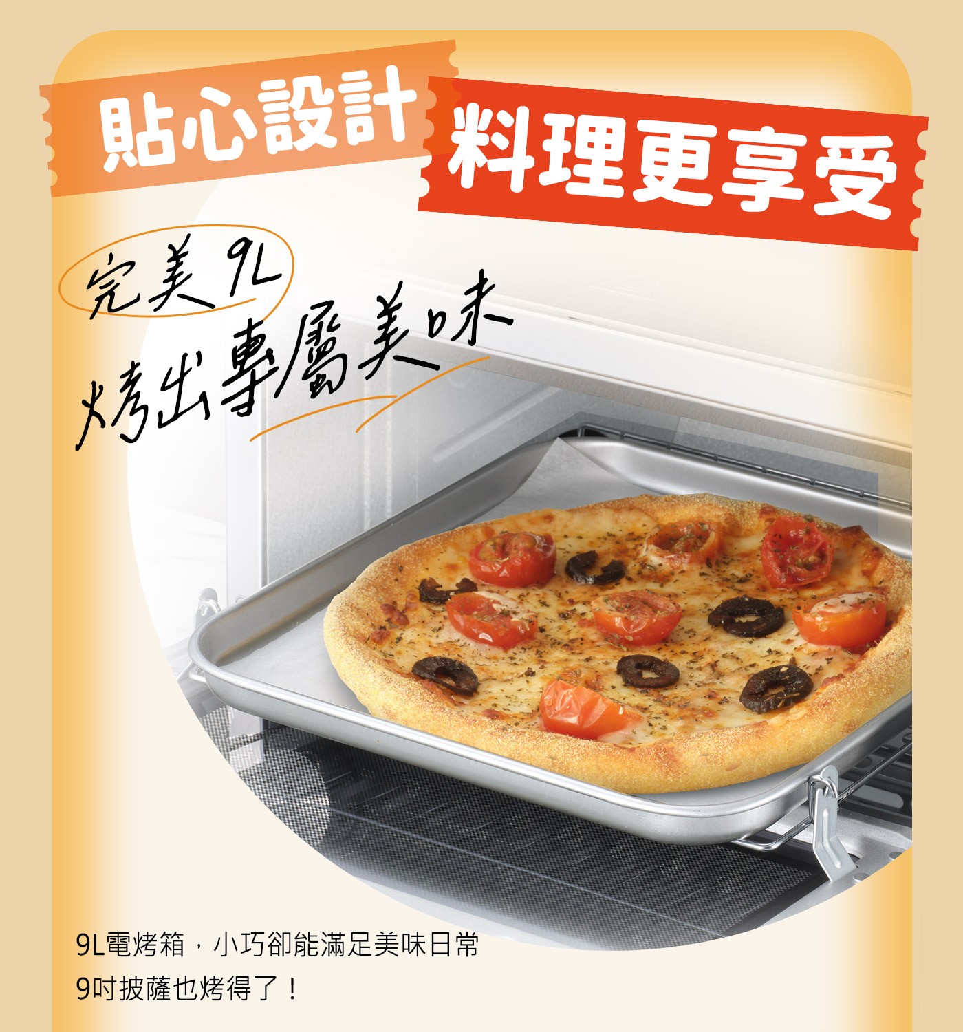 貼心設計完美9L料理更享受大秀出專屬美味9L電烤箱,小巧卻能滿足美味日常9吋披薩也烤得了!