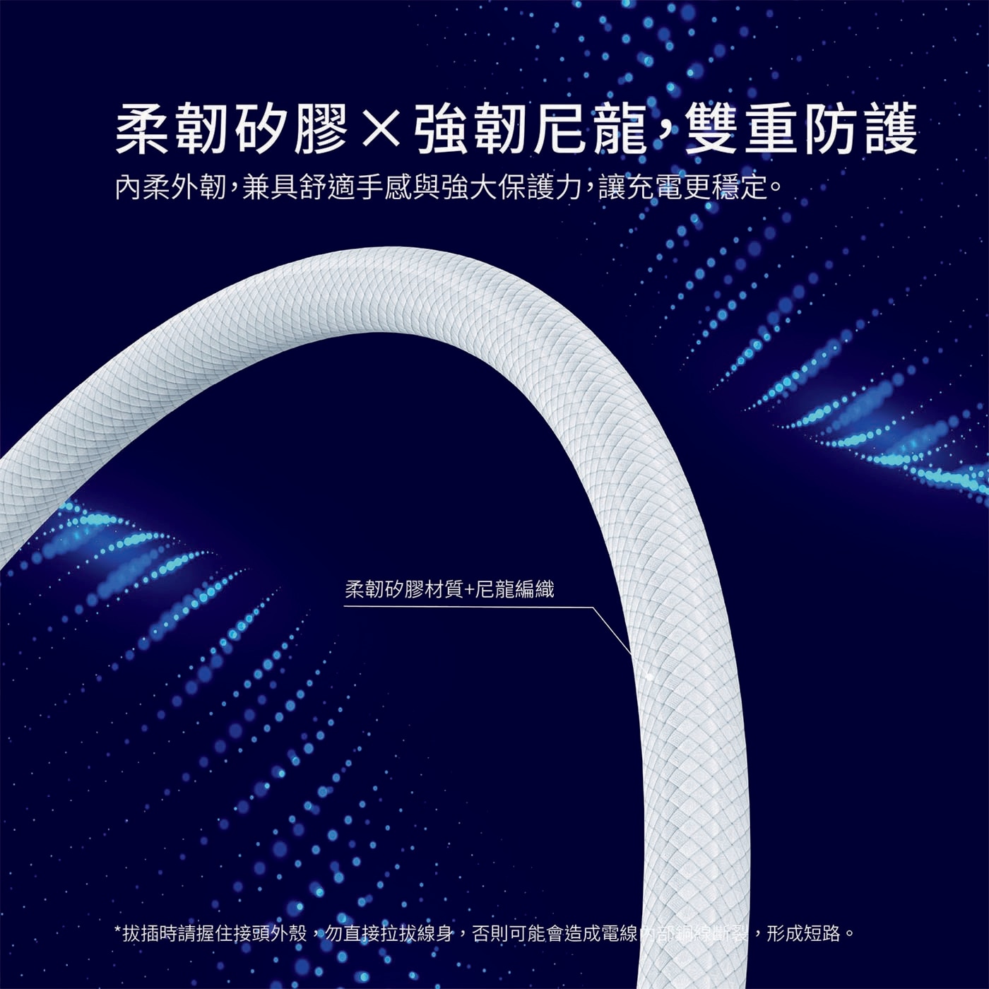 柔韌矽膠X強韌尼龍,雙重防護 內柔外韌,兼具舒適手感與強大保護力'讓充電更穩定` 柔韌矽膠材質+尼龍編織 *拔插時請握住接頭外殼 勿直接拉拔線身 否則可能會造成電線 形成短路