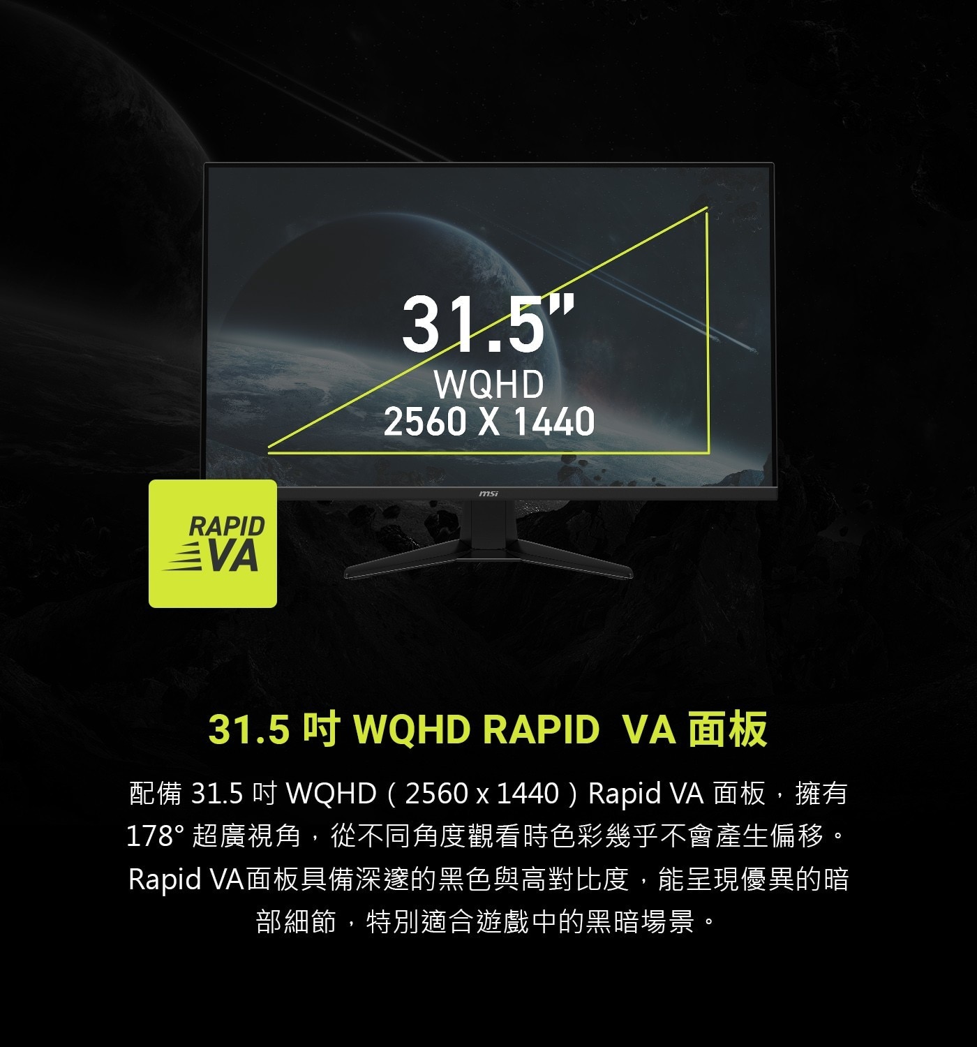 31.5吋WQHDRAPIDVA面板配備31.5吋WQHD(2560×1440)RapidVA面板,擁有178°超廣視角,從不同角度觀看時色彩幾乎不會產生偏移。