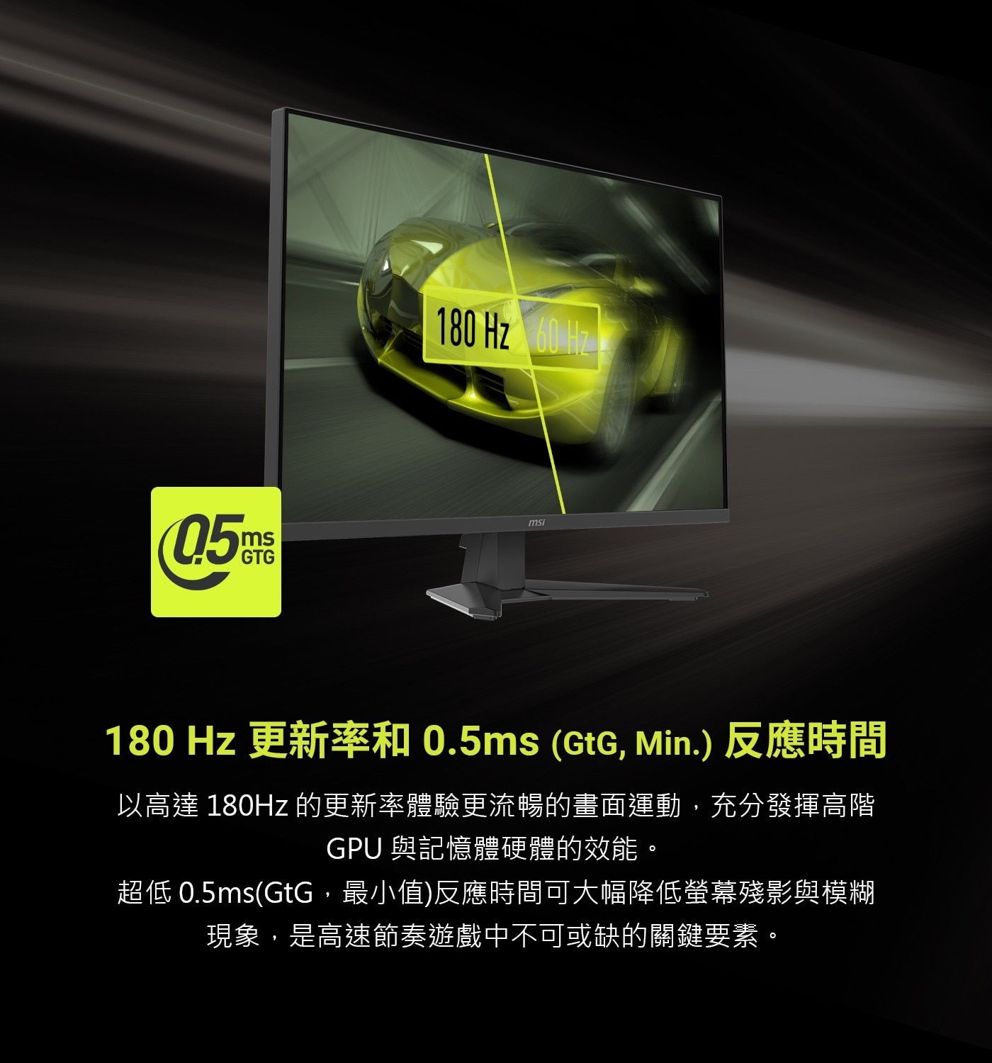 180Hz更新率和0.5ms(GtG,Min.)反應時間以高達180Hz的更新率體驗更流暢的畫面運動,充分發揮高階GPU與記憶體硬體的效能。