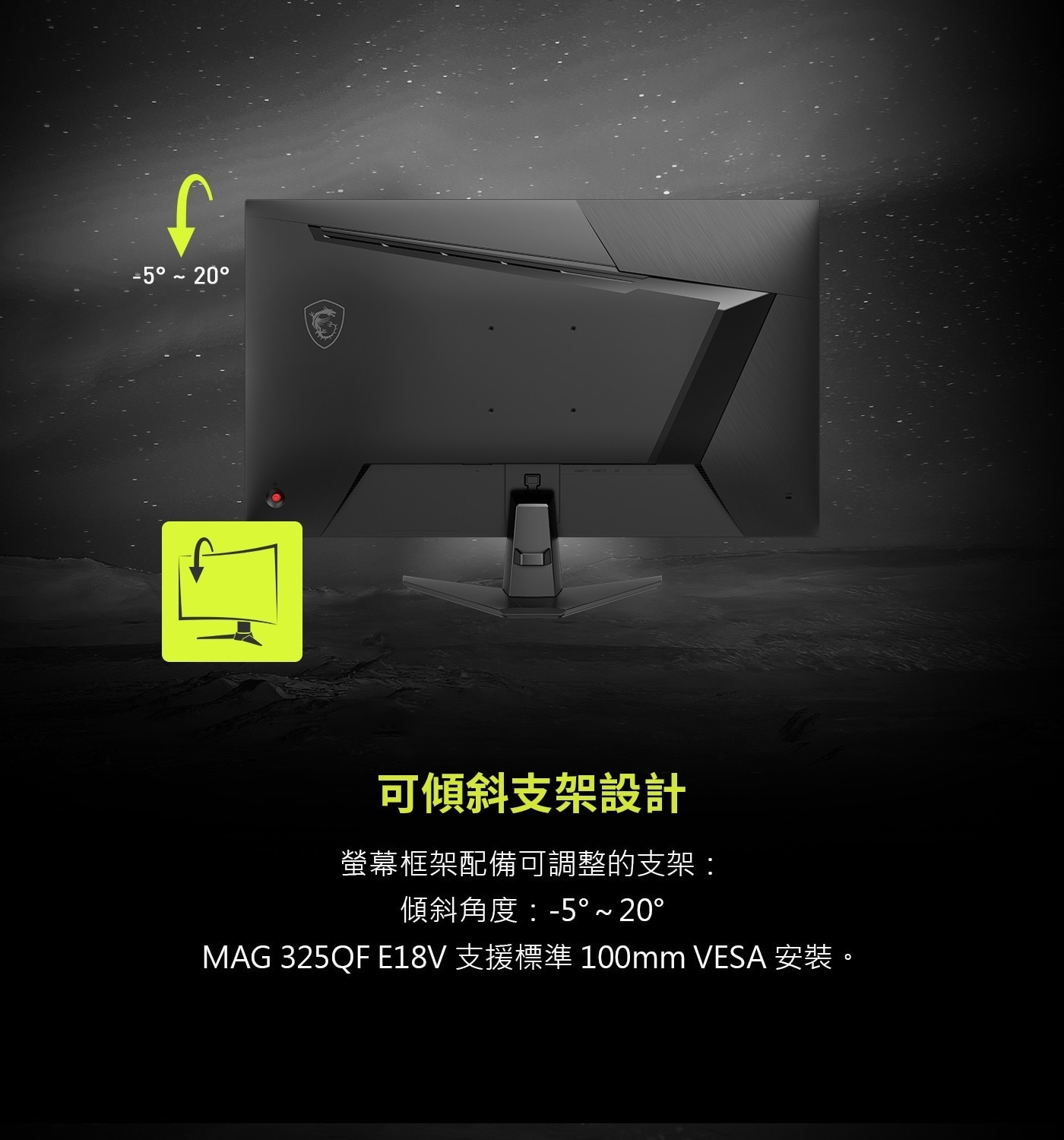 可傾斜支架設計螢幕框架配備可調整的支架:傾斜角度:-5°~20°MAG325QFE18V支援標準100mmVESA安裝。