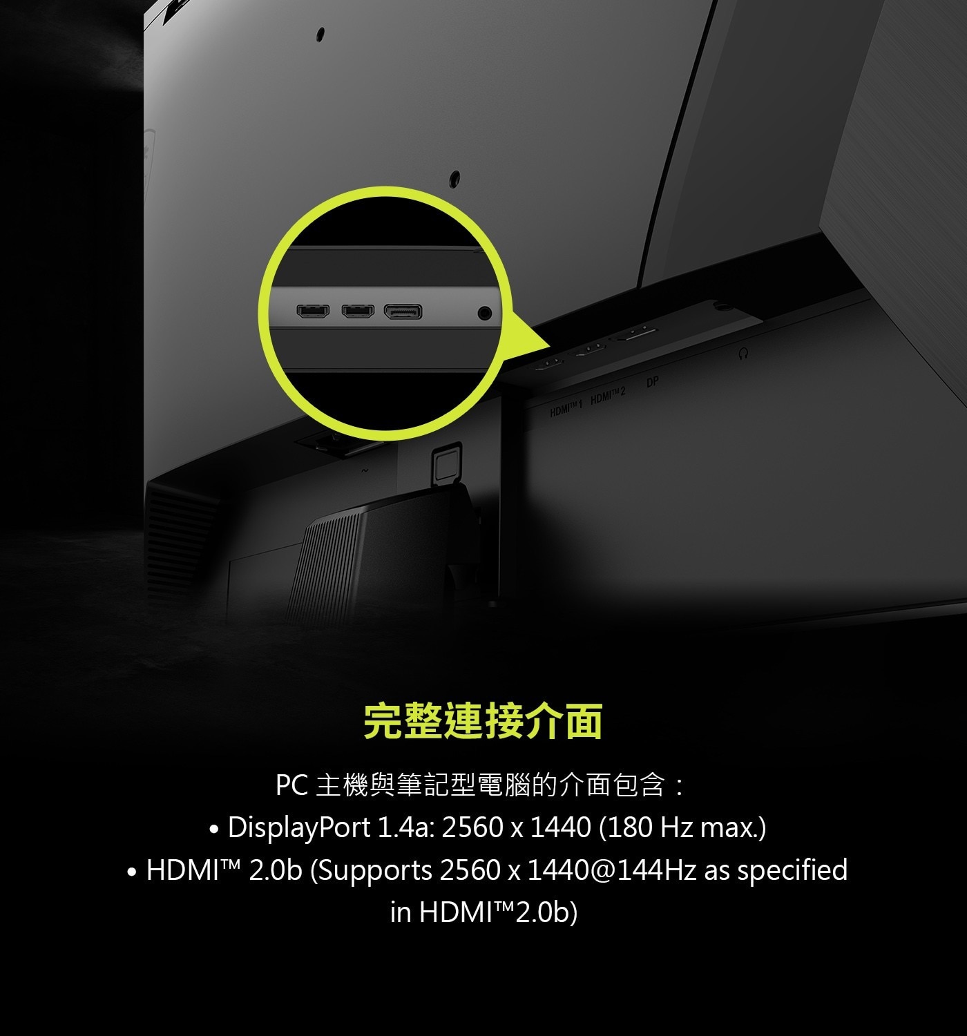 完整連接介面PC主機與筆記型電腦的介面包含:.DisplayPort1.4a:2560x1440(180Hzmax.).HDMI™2.0b(Supports2560x1440@144HzasspecifiedinHDMI™2.0b)