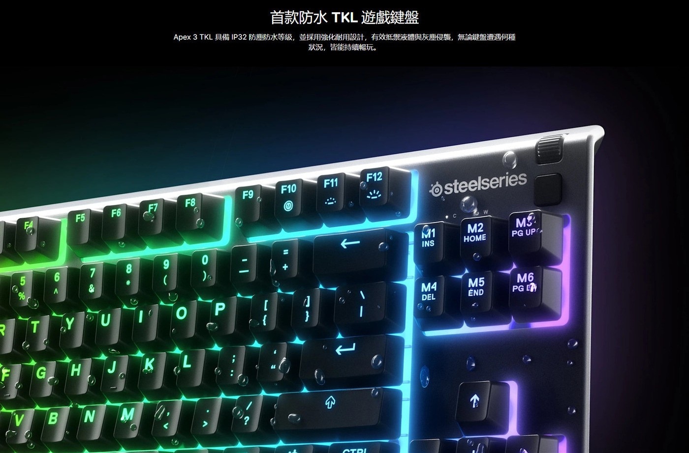 首款防水 TKL遊戲鍵盤 Apex 3 TKL 具備IP32防塵防水等級,並採用強化耐用設計,有效抵禦液體與灰塵侵襲,無論鍵盤遭遇何種 狀況,皆能持續暢玩。