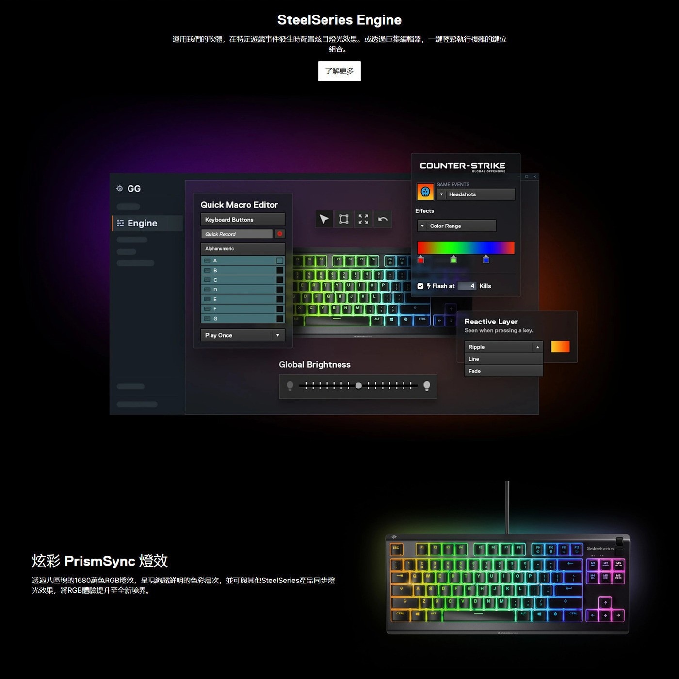 炫彩 PrismSync燈效 透過8區塊的1680萬色RGB燈效,呈現絢麗鮮明的色彩層次,並可與其他SteelSeries產品同步燈 光效果,將RGB體驗提升至全新境界。