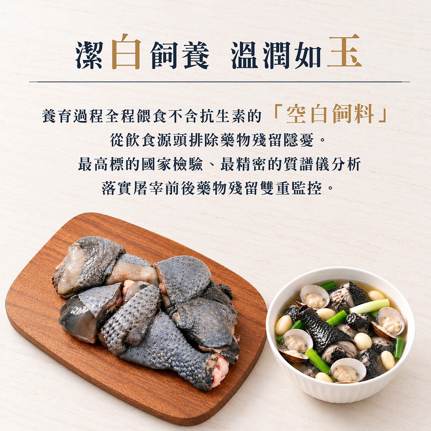 潔白飼養溫潤如玉養育過程全程餵食不含抗生素的「空白飼料」 從飲食源頭排除藥物殘留隱憂最高標的國家檢驗、最精密的質譜儀分析落實屠宰前後藥物殘留雙重監控