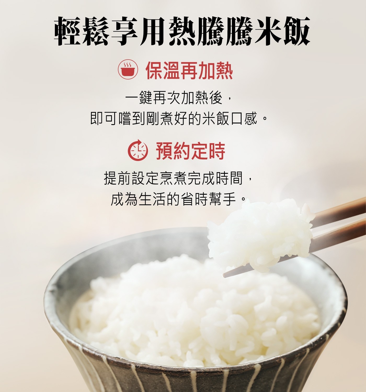 輕鬆享用熱騰騰米飯 ● 保溫再加熱 一鍵再次加熱後, 即可嚐到剛煮好的米飯口感。 : 預約定時 提前設定烹煮完成時間, 成為生活的省時幫手。