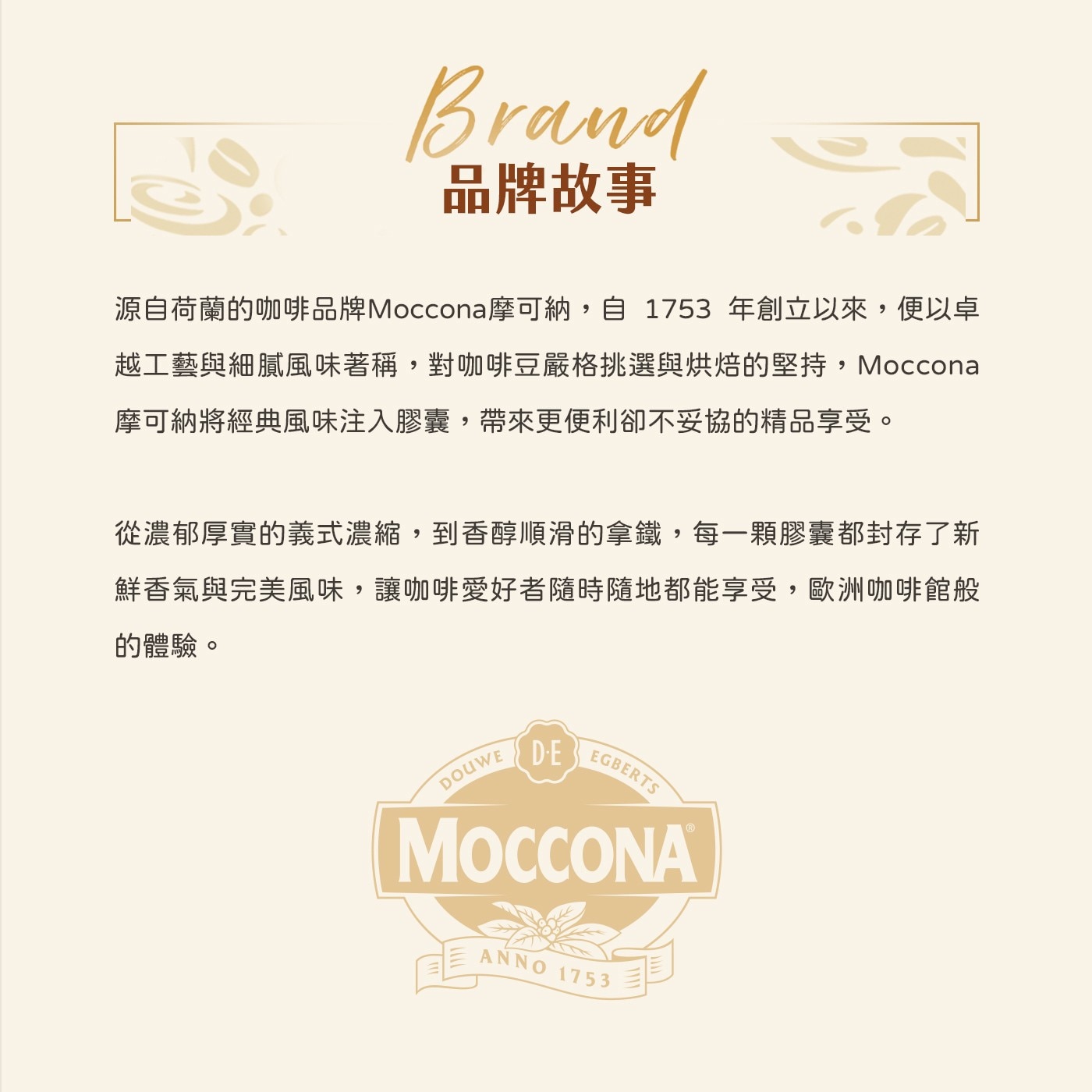 Brand 品牌故事 源自荷蘭的咖啡品牌Moccona摩可納,自 1753年創立以來,便以卓 越工藝與細膩風味著稱,對咖啡豆嚴格挑選與烘焙的堅持,Moccona 摩可納將經典風味注入膠囊...