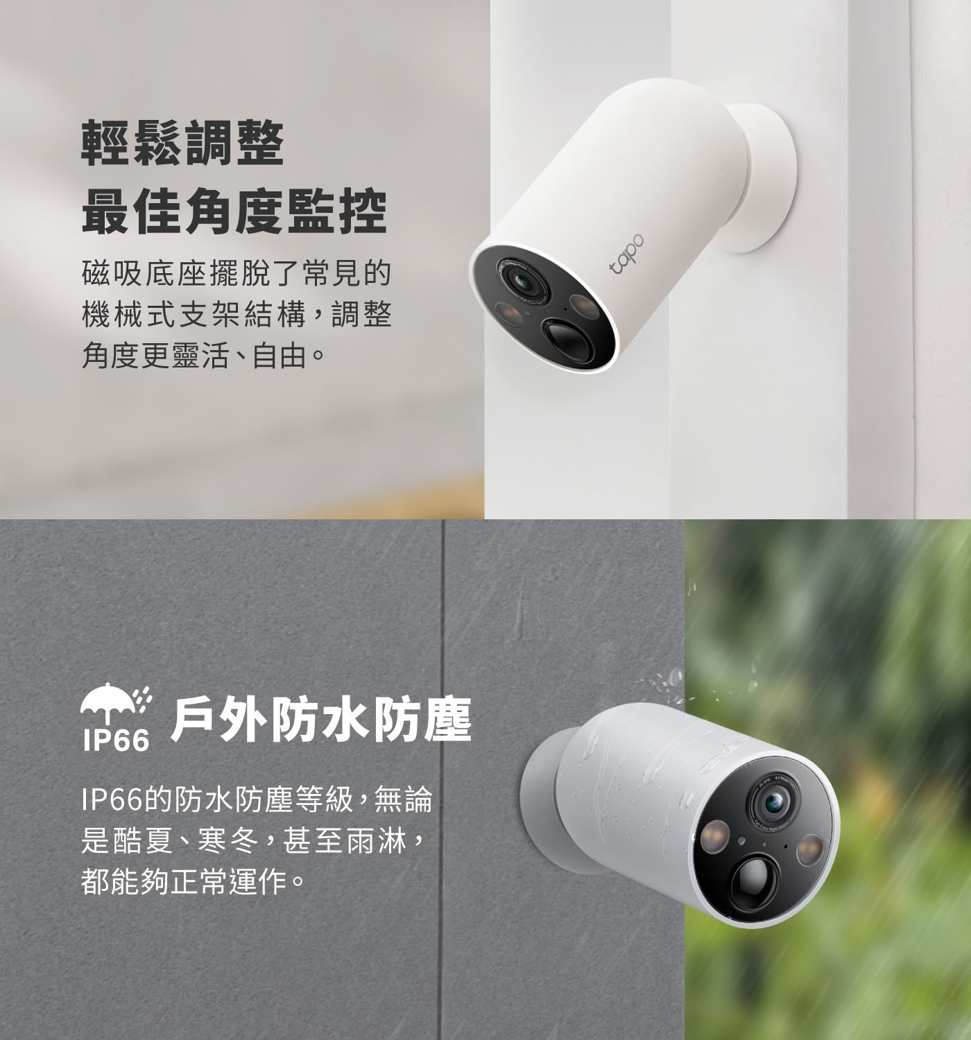 輕鬆調整 最佳角度監控 磁吸底座擺脫了常見的 機械式支架結構,調整 角度更靈活、自由。 IP66
