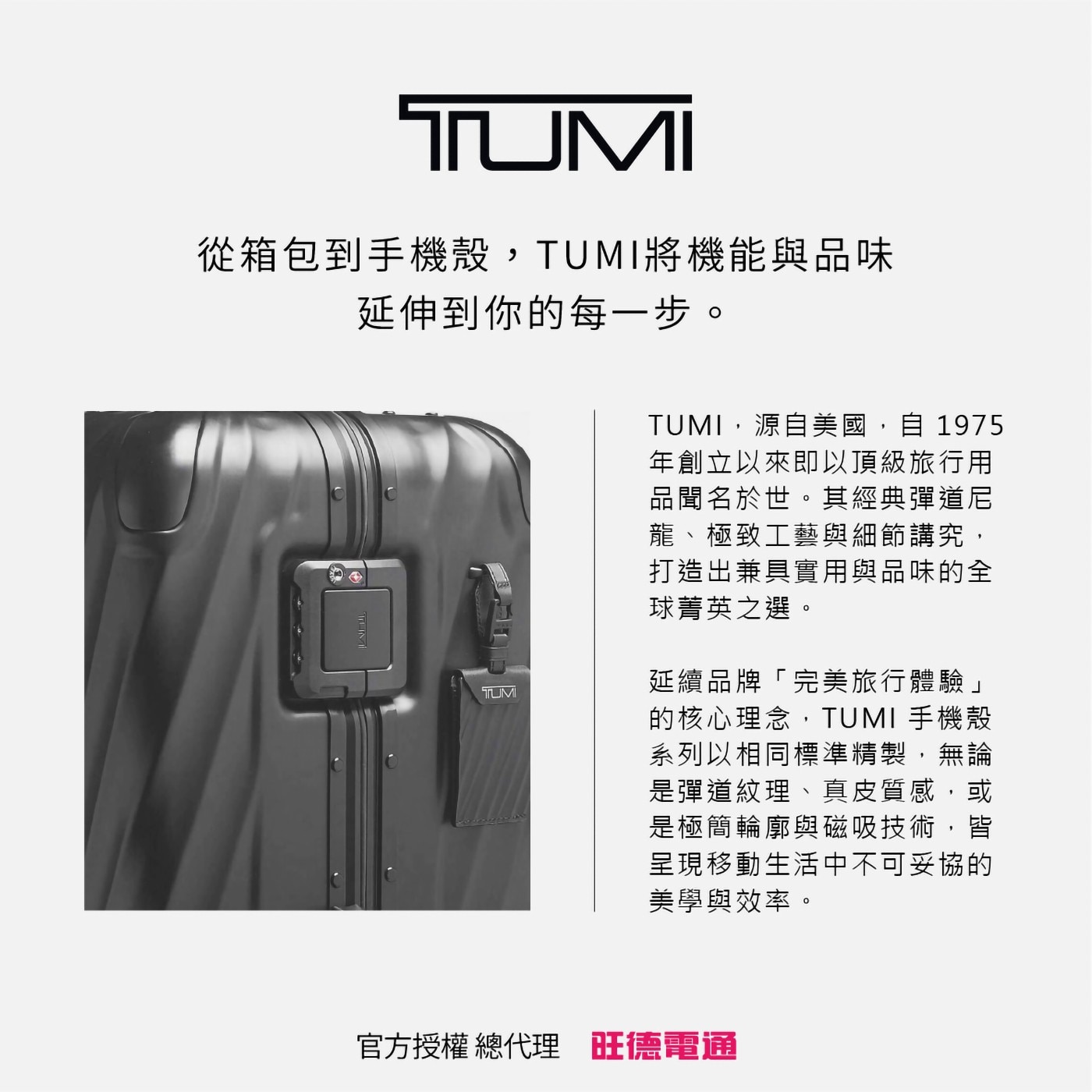 從箱包到手機殼,TUMI將機能與品味 延伸到你的每1步。 TUMI,源自美國,自1975 年創立以來即以頂級旅行用 品聞名於世。其經典彈道尼 龍、極致工藝與細節講究, 打造出兼具實用與品味的全 球菁英之選。