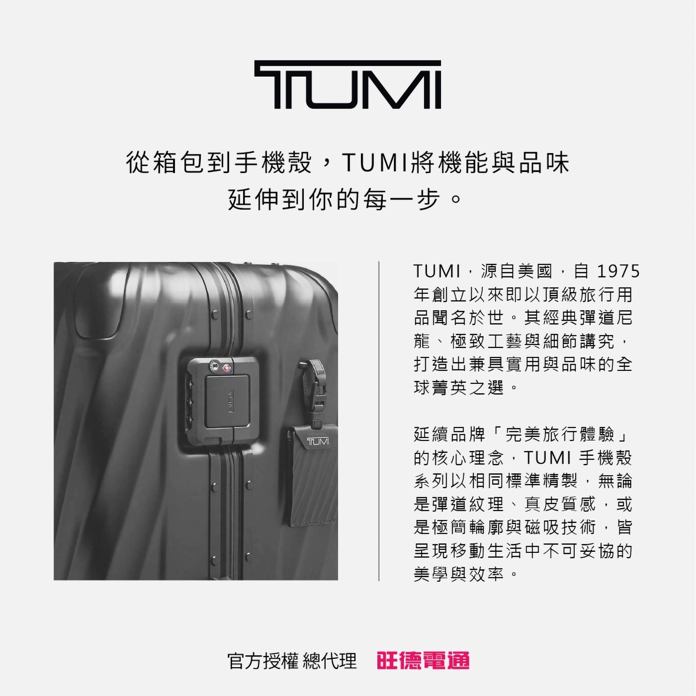 從箱包到手機殼,TUMI將機能與品味 延伸到你的每1步。 TUMI,源自美國,自1975 年創立以來即以頂級旅行用 品聞名於世。其經典彈道尼 龍、極致工藝與細節講究, 打造出兼具實用與品味的全 球菁英之選。