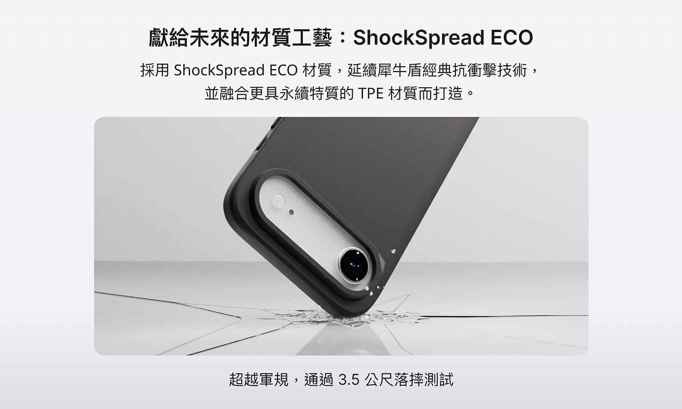 獻給未來的材質工藝:ShockSpread ECO 採 用 ShockSpread ECO 材 質 , 延 續 犀 牛 盾 經 典 抗 衝 擊 技 術 並融合更具永續特質的TPE材質而打造。