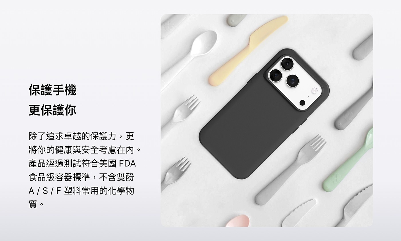 將你的健康與安全考慮在內。 產品經過測試符合美國FDA 食品級容器標準,不含雙酚 A/S/F塑料常用的化學物 質。 保護手機 更保護你 除了追求卓越的保護力,更