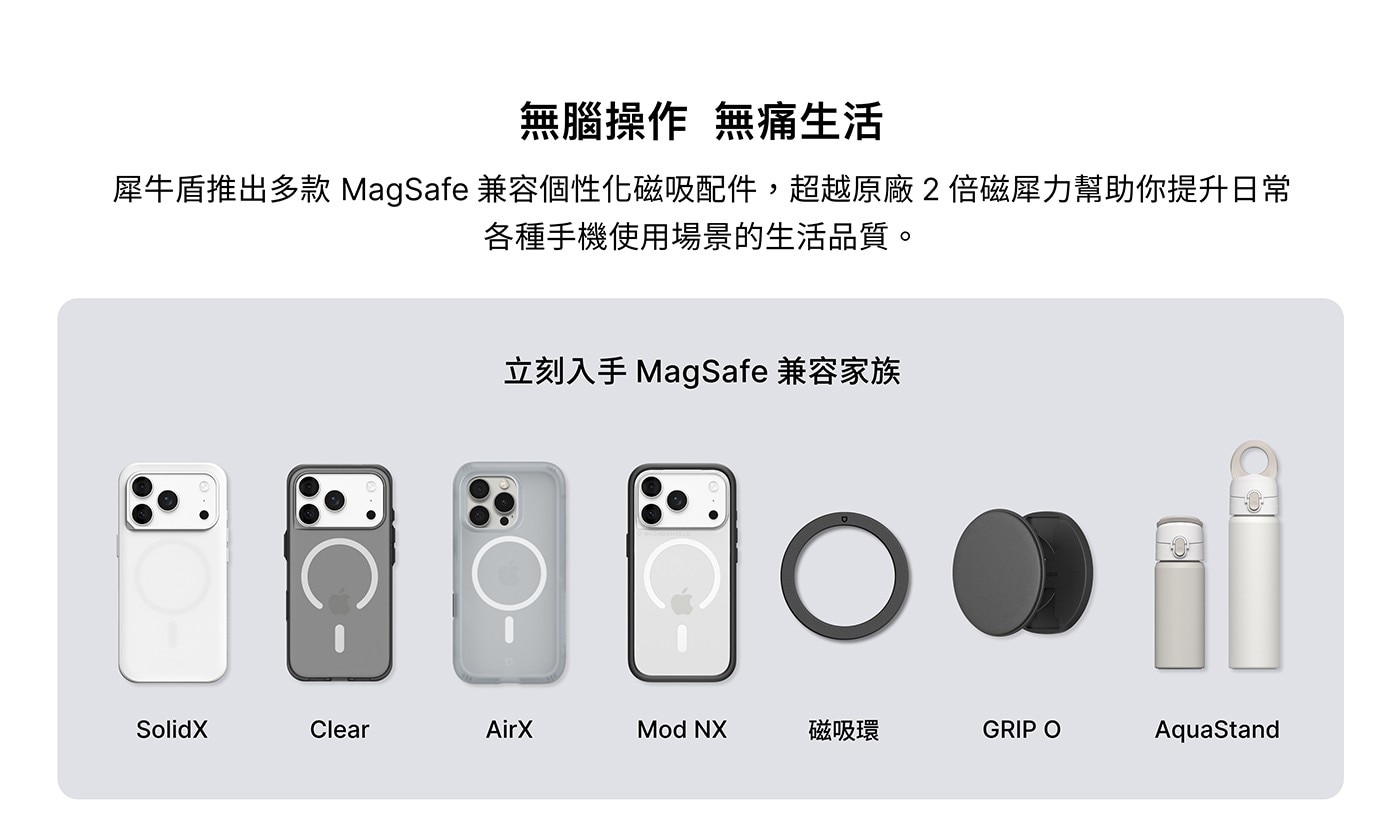 無腦操作 無痛生活 犀牛盾推出多款 MagSafe兼容個性化磁吸配件,超越原廠2倍磁犀力幫助你提升日常 各種手機使用場景的生活品質。 立刻入手MagSafe兼容家族